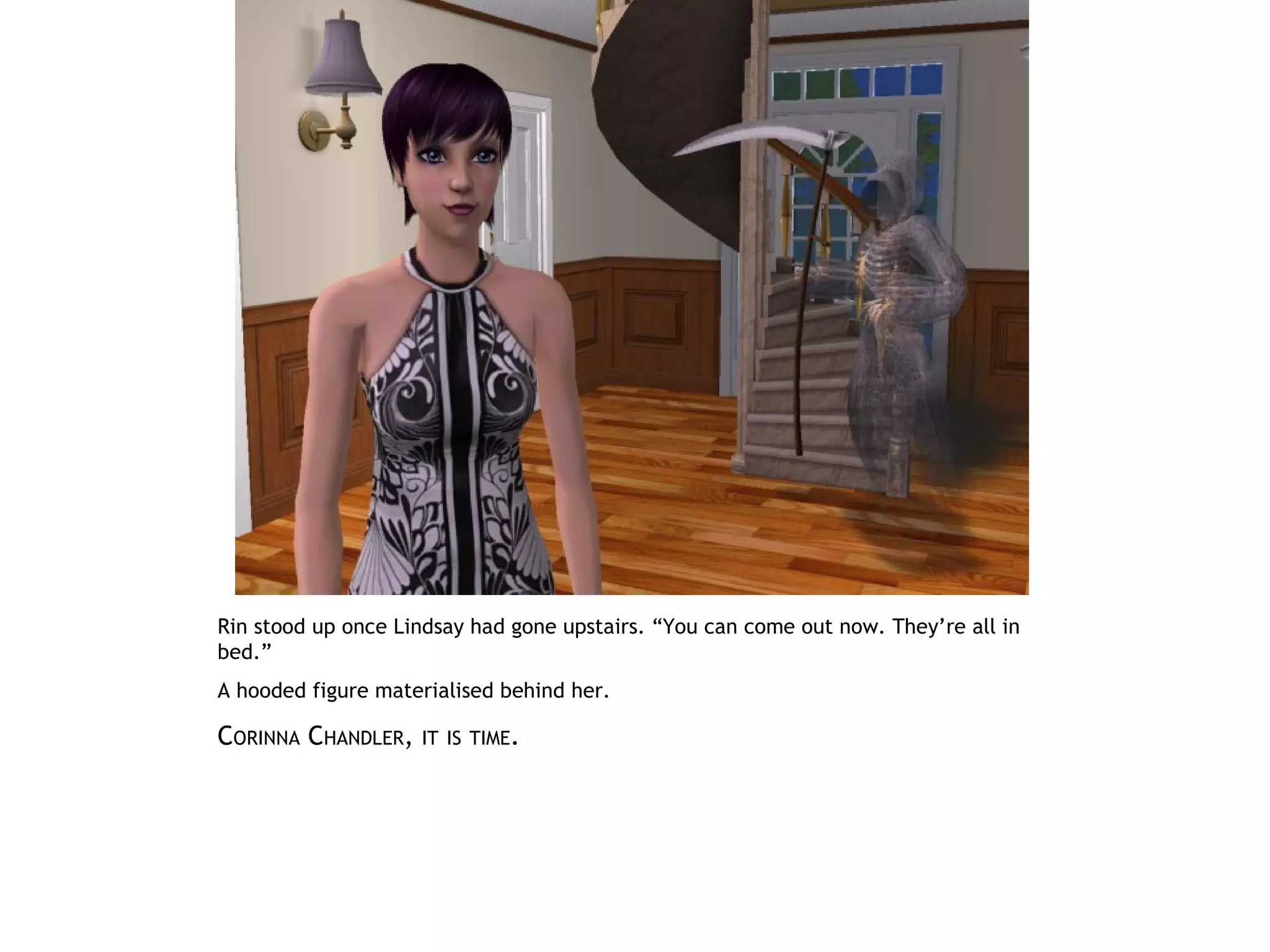 Rin stood up once Lindsay had gone upstairs. “You can come out now. They’re all in
bed.”
A hooded figure materialised behind her.

CORINNA CHANDLER,   IT IS TIME.
 