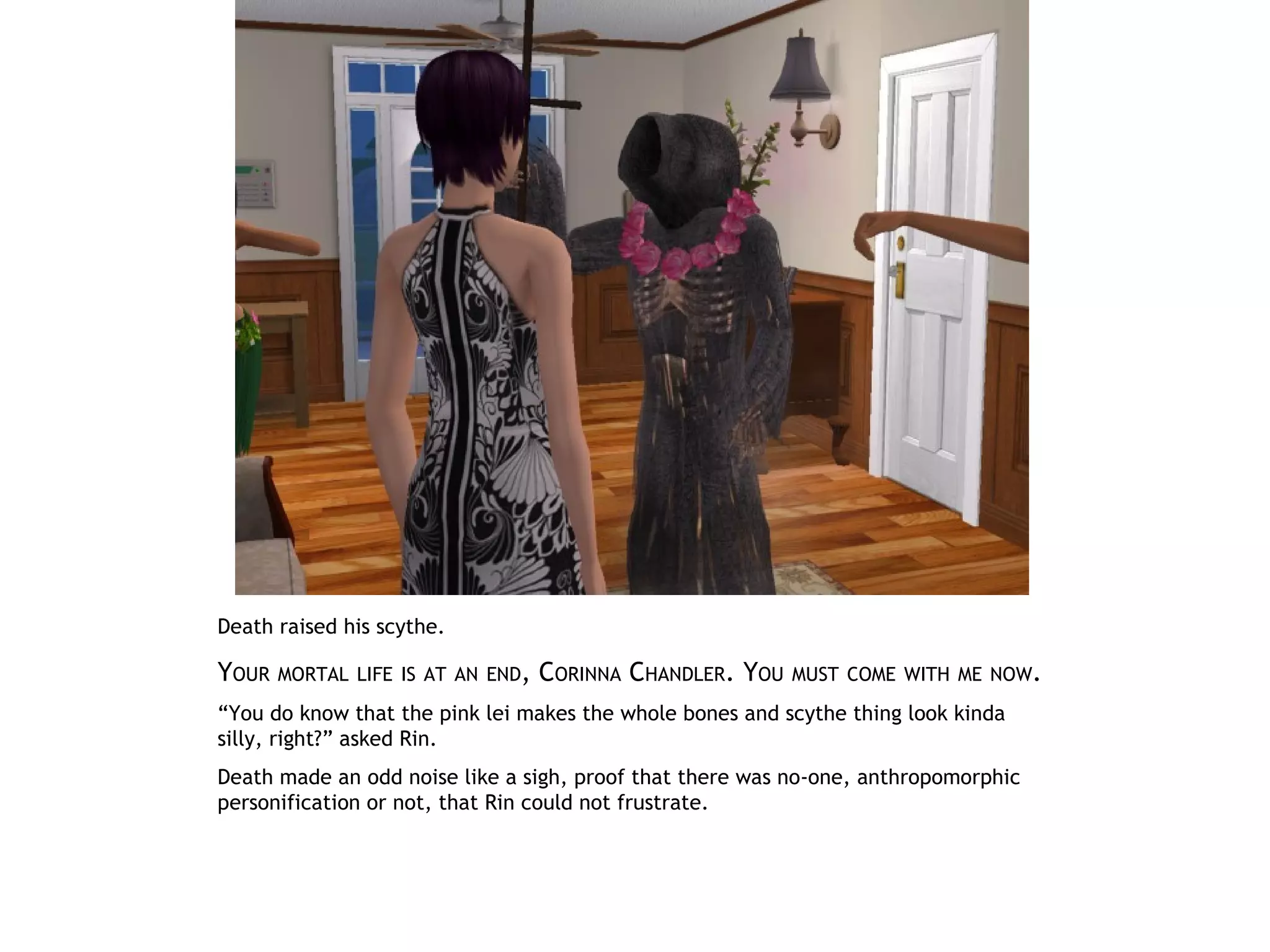 Death raised his scythe.

YOUR   MORTAL LIFE IS AT AN END,   CORINNA CHANDLER. YOU   MUST COME WITH ME NOW.

“You do know that the pink lei makes the whole bones and scythe thing look kinda
silly, right?” asked Rin.
Death made an odd noise like a sigh, proof that there was no-one, anthropomorphic
personification or not, that Rin could not frustrate.
 