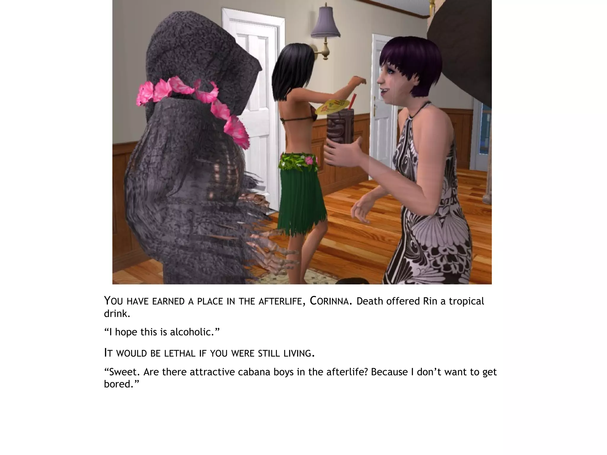 YOU   HAVE EARNED A PLACE IN THE AFTERLIFE,   CORINNA. Death offered Rin a tropical
drink.
“I hope this is alcoholic.”

IT WOULD BE   LETHAL IF YOU WERE STILL LIVING.

“Sweet. Are there attractive cabana boys in the afterlife? Because I don’t want to get
bored.”
 