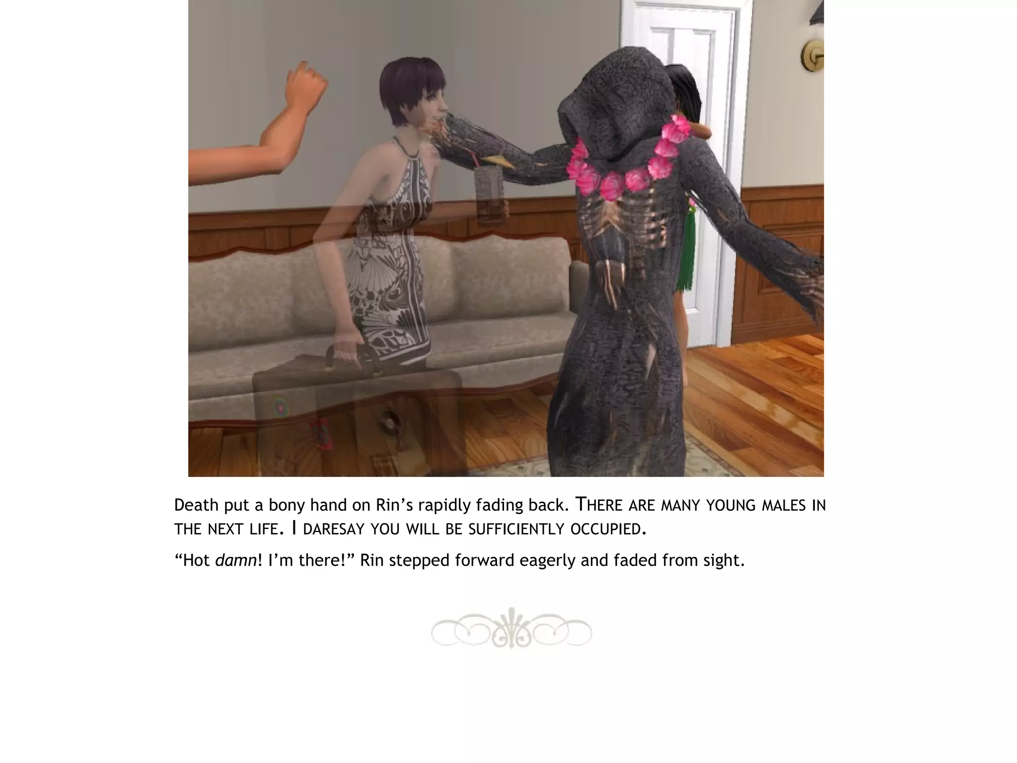 Death put a bony hand on Rin’s rapidly fading back. THERE ARE MANY YOUNG MALES IN
THE NEXT LIFE.   I   DARESAY YOU WILL BE SUFFICIENTLY OCCUPIED.

“Hot damn! I’m there!” Rin stepped forward eagerly and faded from sight.
 