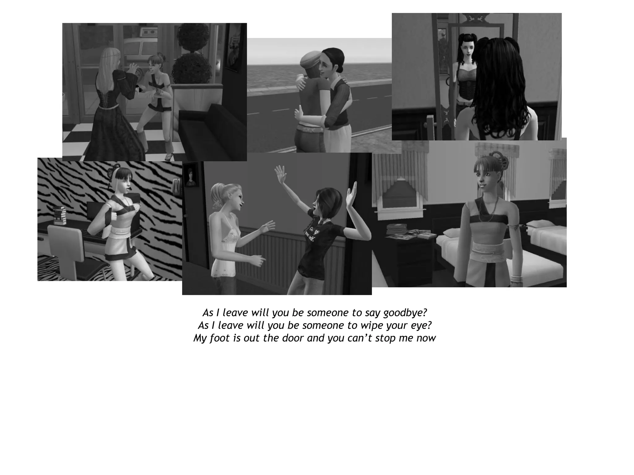 As I leave will you be someone to say goodbye?
 As I leave will you be someone to wipe your eye?
My foot is out the door and you can’t stop me now
 