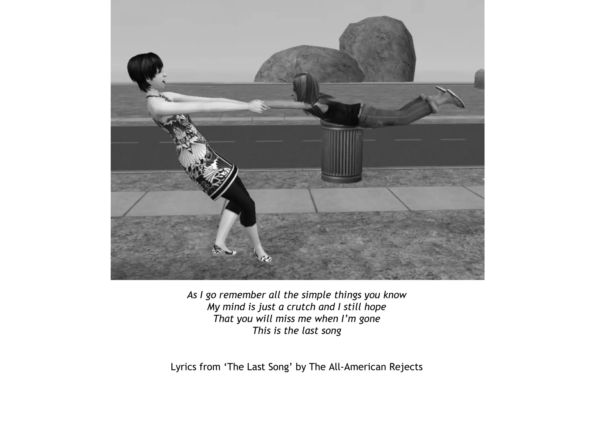 As I go remember all the simple things you know
        My mind is just a crutch and I still hope
         That you will miss me when I’m gone
                 This is the last song


Lyrics from ‘The Last Song’ by The All-American Rejects
 