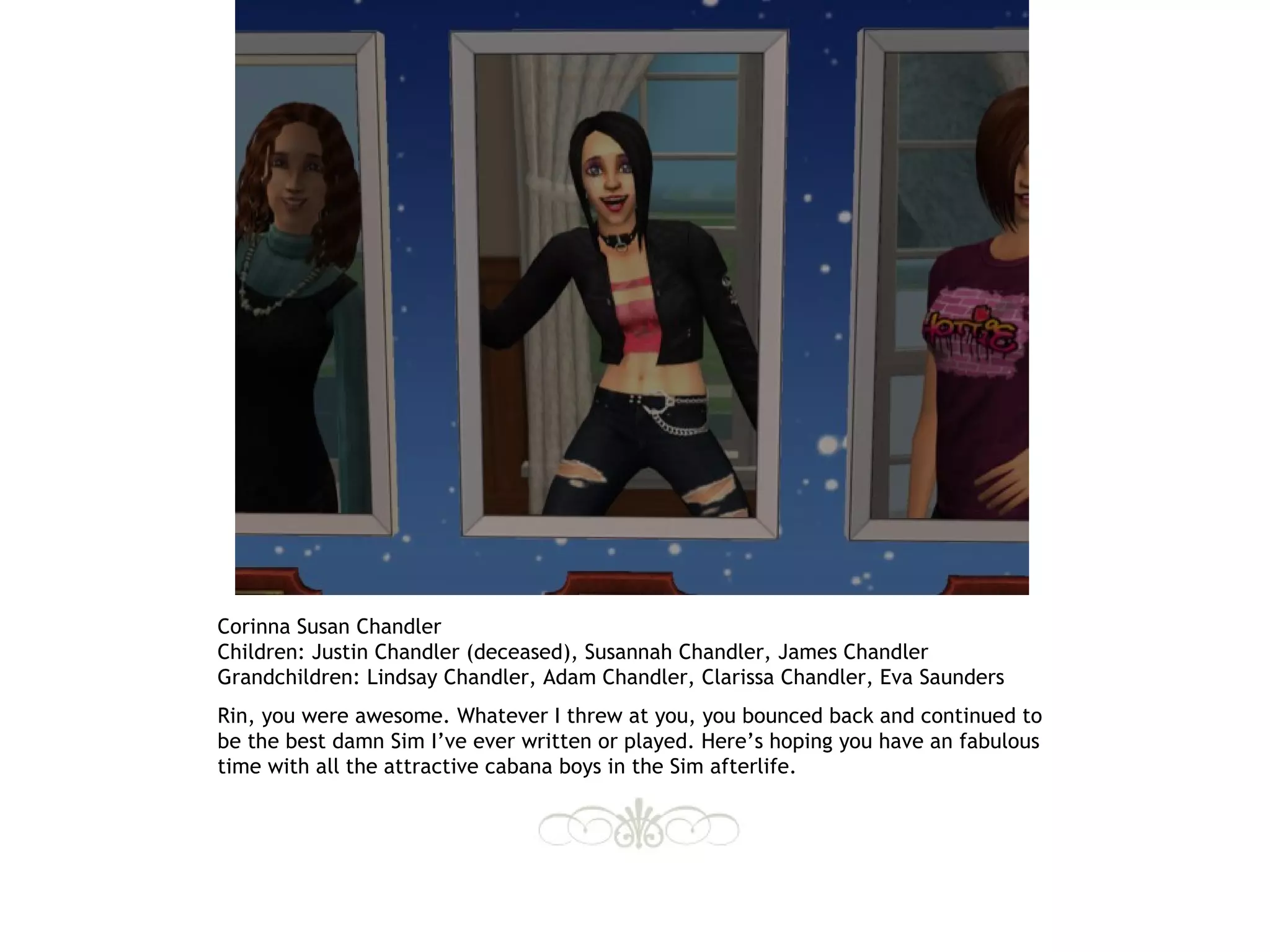 Corinna Susan Chandler
Children: Justin Chandler (deceased), Susannah Chandler, James Chandler
Grandchildren: Lindsay Chandler, Adam Chandler, Clarissa Chandler, Eva Saunders
Rin, you were awesome. Whatever I threw at you, you bounced back and continued to
be the best damn Sim I’ve ever written or played. Here’s hoping you have an fabulous
time with all the attractive cabana boys in the Sim afterlife.
 