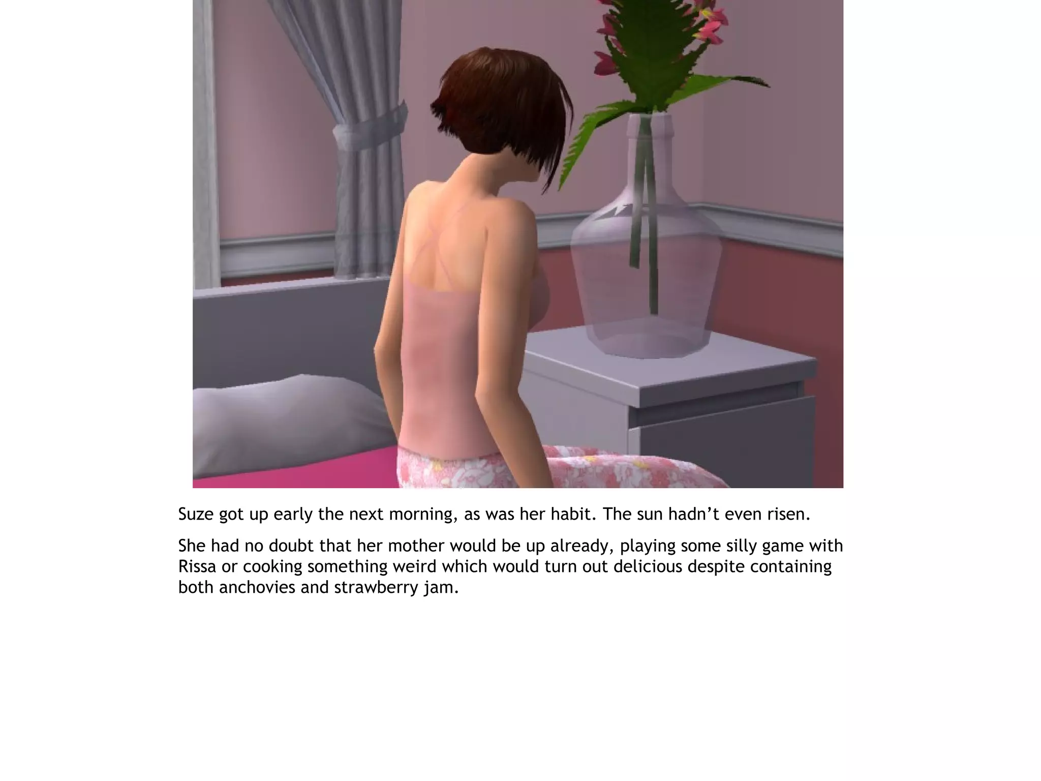 Suze got up early the next morning, as was her habit. The sun hadn’t even risen.
She had no doubt that her mother would be up already, playing some silly game with
Rissa or cooking something weird which would turn out delicious despite containing
both anchovies and strawberry jam.
 