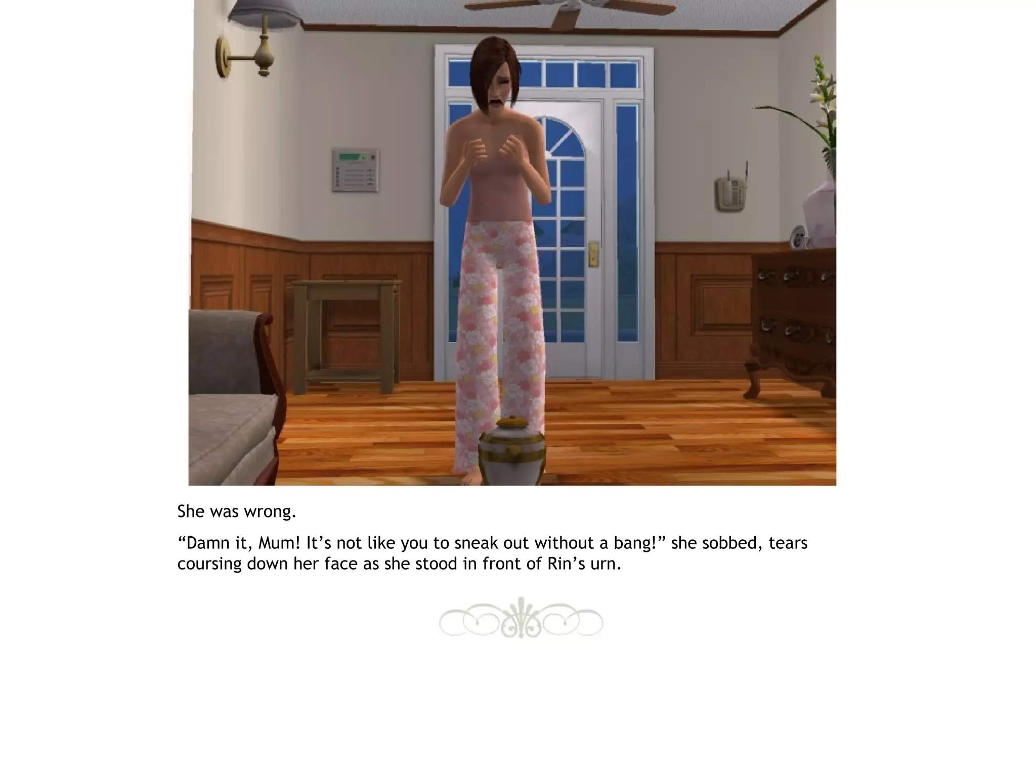 She was wrong.
“Damn it, Mum! It’s not like you to sneak out without a bang!” she sobbed, tears
coursing down her face as she stood in front of Rin’s urn.
 