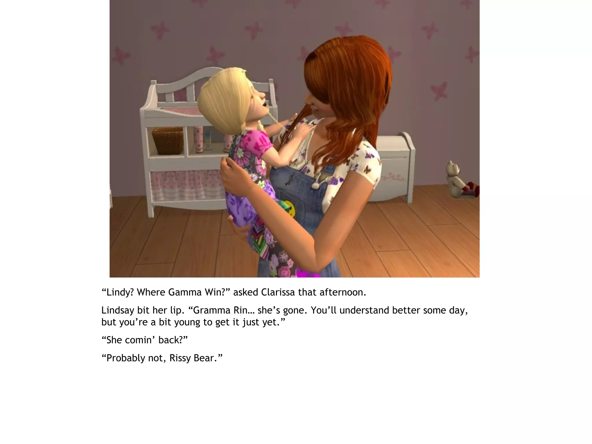 “Lindy? Where Gamma Win?” asked Clarissa that afternoon.
Lindsay bit her lip. “Gramma Rin… she’s gone. You’ll understand better some day,
but you’re a bit young to get it just yet.”
“She comin’ back?”
“Probably not, Rissy Bear.”
 