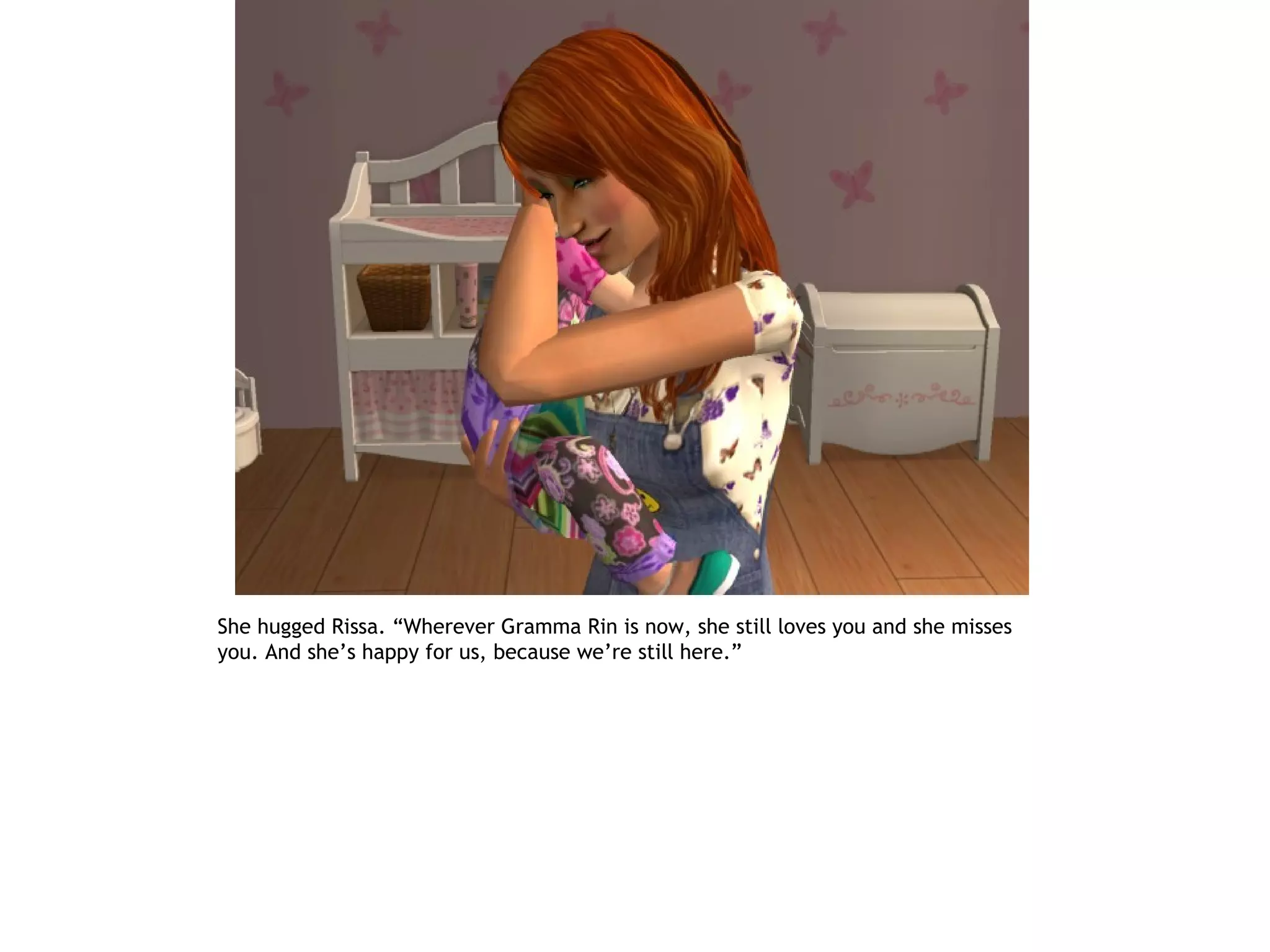She hugged Rissa. “Wherever Gramma Rin is now, she still loves you and she misses
you. And she’s happy for us, because we’re still here.”
 