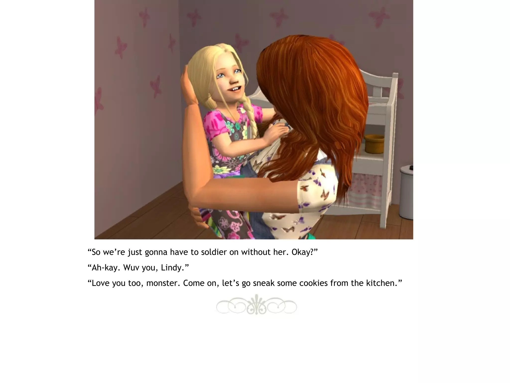 “So we’re just gonna have to soldier on without her. Okay?”
“Ah-kay. Wuv you, Lindy.”
“Love you too, monster. Come on, let’s go sneak some cookies from the kitchen.”
 