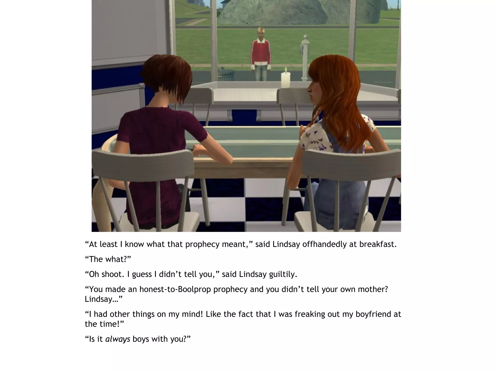 “At least I know what that prophecy meant,” said Lindsay offhandedly at breakfast.
“The what?”
“Oh shoot. I guess I didn’t tell you,” said Lindsay guiltily.
“You made an honest-to-Boolprop prophecy and you didn’t tell your own mother?
Lindsay…”
“I had other things on my mind! Like the fact that I was freaking out my boyfriend at
the time!”
“Is it always boys with you?”
 