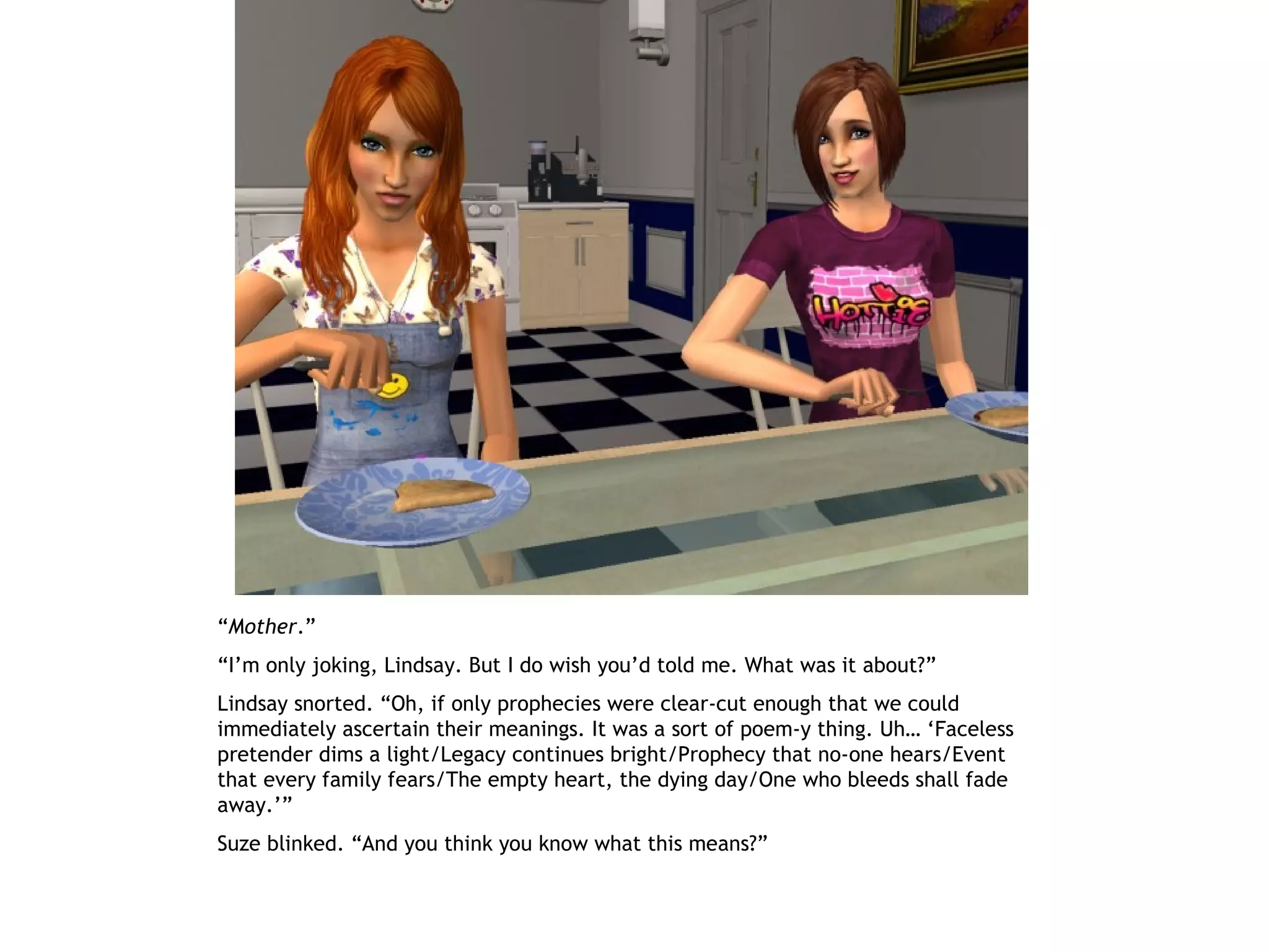 “Mother.”
“I’m only joking, Lindsay. But I do wish you’d told me. What was it about?”
Lindsay snorted. “Oh, if only prophecies were clear-cut enough that we could
immediately ascertain their meanings. It was a sort of poem-y thing. Uh… ‘Faceless
pretender dims a light/Legacy continues bright/Prophecy that no-one hears/Event
that every family fears/The empty heart, the dying day/One who bleeds shall fade
away.’”
Suze blinked. “And you think you know what this means?”
 