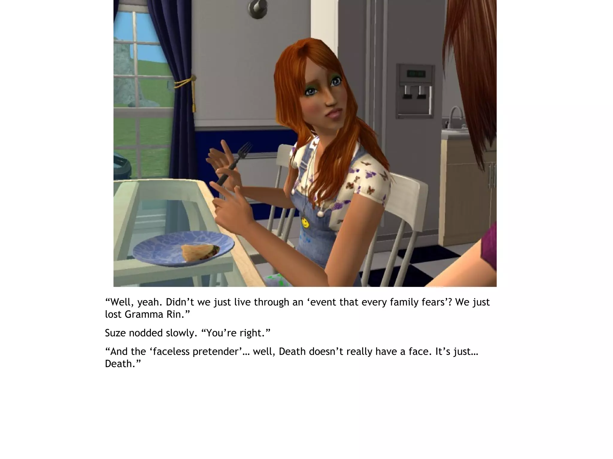 “Well, yeah. Didn’t we just live through an ‘event that every family fears’? We just
lost Gramma Rin.”
Suze nodded slowly. “You’re right.”
“And the ‘faceless pretender’… well, Death doesn’t really have a face. It’s just…
Death.”
 