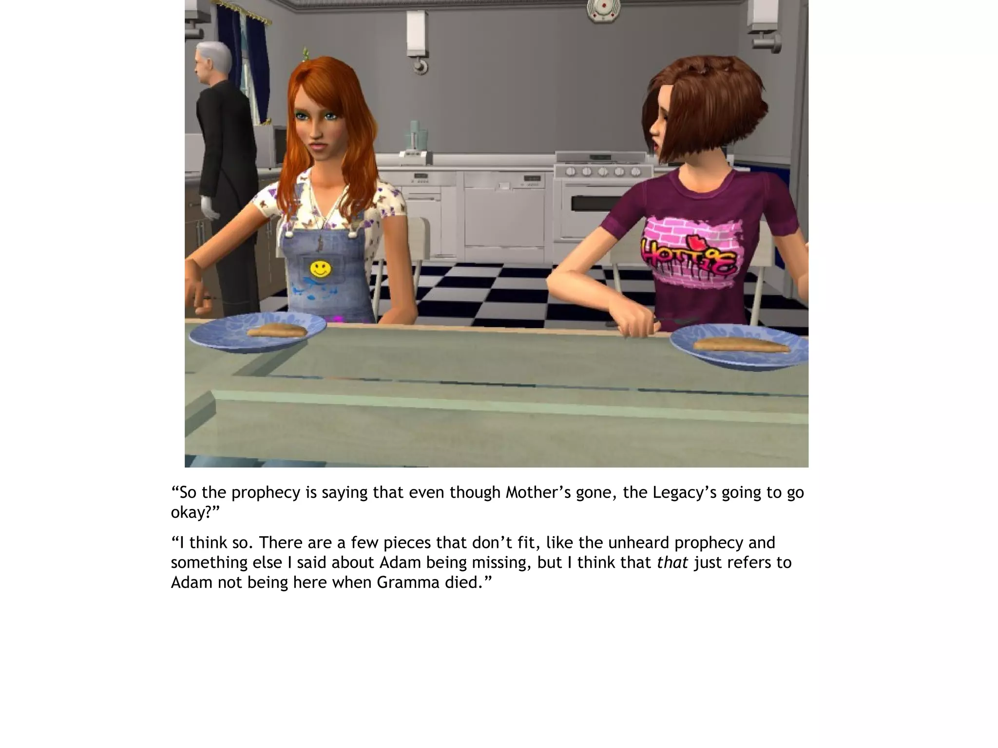 “So the prophecy is saying that even though Mother’s gone, the Legacy’s going to go
okay?”
“I think so. There are a few pieces that don’t fit, like the unheard prophecy and
something else I said about Adam being missing, but I think that that just refers to
Adam not being here when Gramma died.”
 