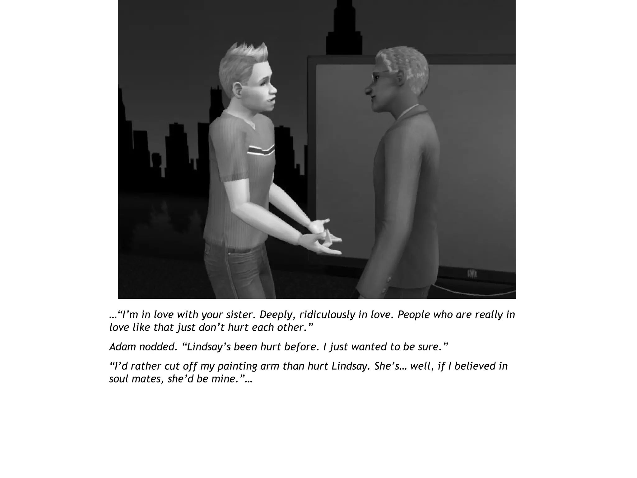 …“I’m in love with your sister. Deeply, ridiculously in love. People who are really in
love like that just don’t hurt each other.”
Adam nodded. “Lindsay’s been hurt before. I just wanted to be sure.”
“I’d rather cut off my painting arm than hurt Lindsay. She’s… well, if I believed in
soul mates, she’d be mine.”…
 