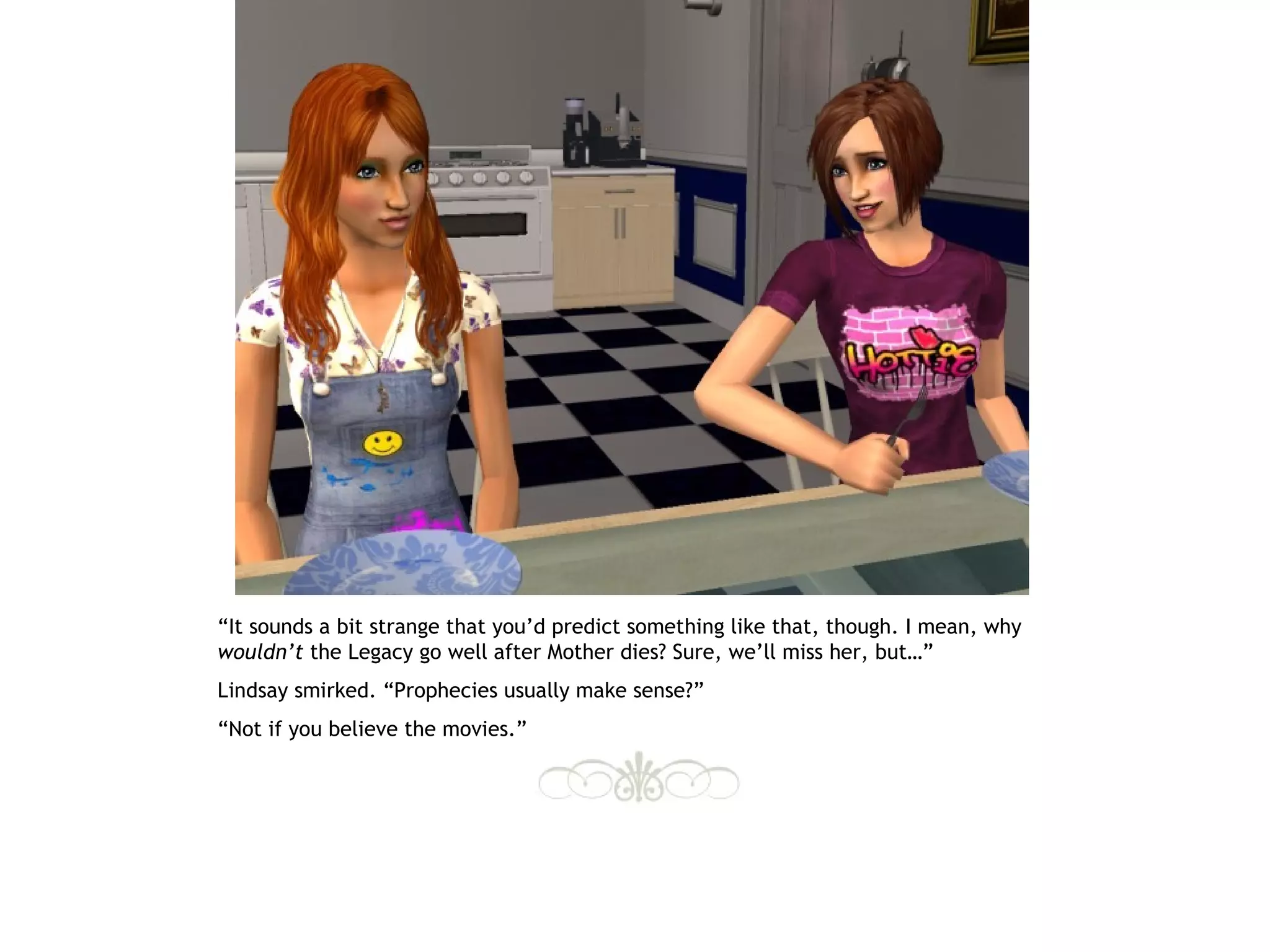“It sounds a bit strange that you’d predict something like that, though. I mean, why
wouldn’t the Legacy go well after Mother dies? Sure, we’ll miss her, but…”
Lindsay smirked. “Prophecies usually make sense?”
“Not if you believe the movies.”
 