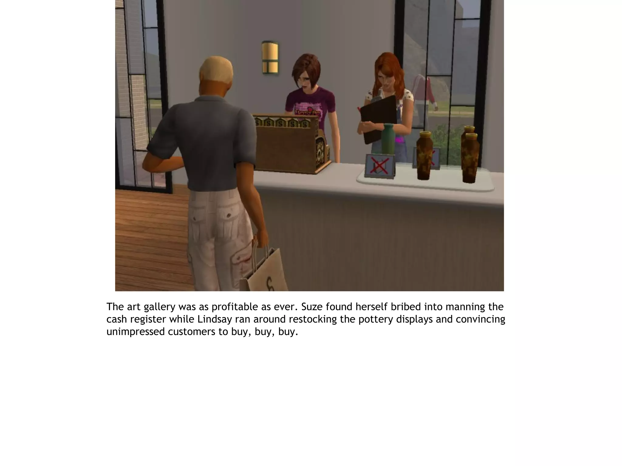 The art gallery was as profitable as ever. Suze found herself bribed into manning the
cash register while Lindsay ran around restocking the pottery displays and convincing
unimpressed customers to buy, buy, buy.
 