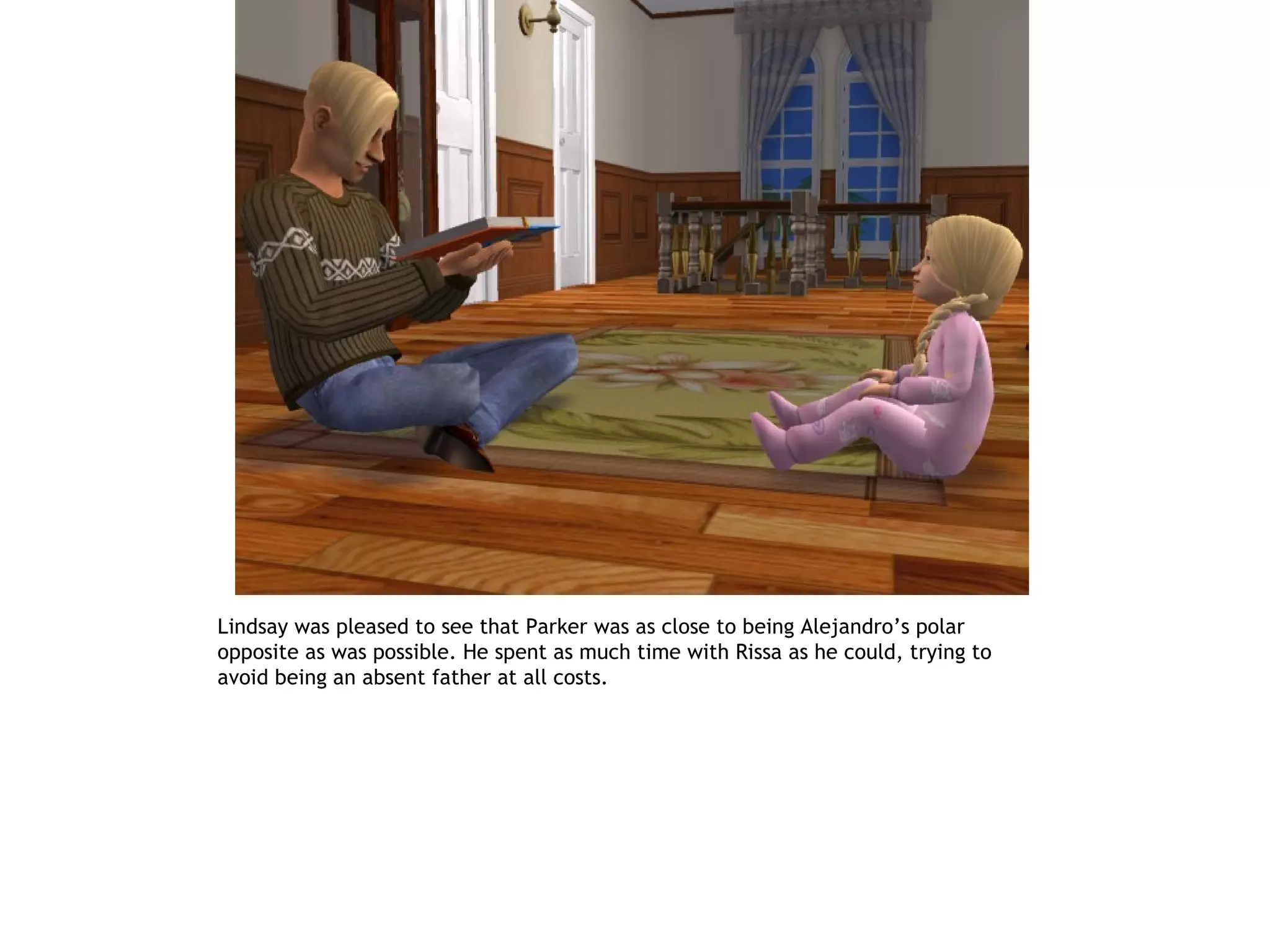 Lindsay was pleased to see that Parker was as close to being Alejandro’s polar
opposite as was possible. He spent as much time with Rissa as he could, trying to
avoid being an absent father at all costs.
 