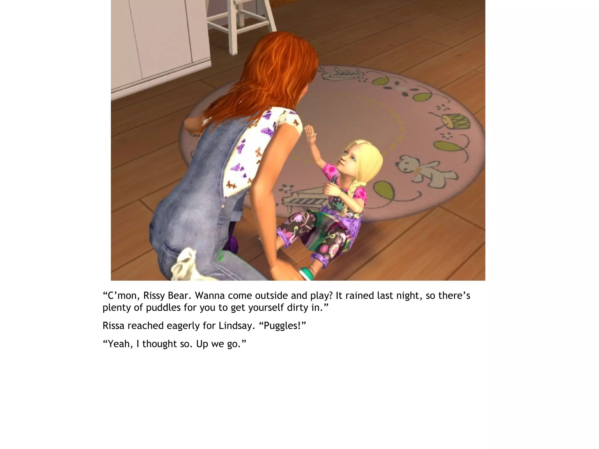 “C’mon, Rissy Bear. Wanna come outside and play? It rained last night, so there’s
plenty of puddles for you to get yourself dirty in.”
Rissa reached eagerly for Lindsay. “Puggles!”
“Yeah, I thought so. Up we go.”
 