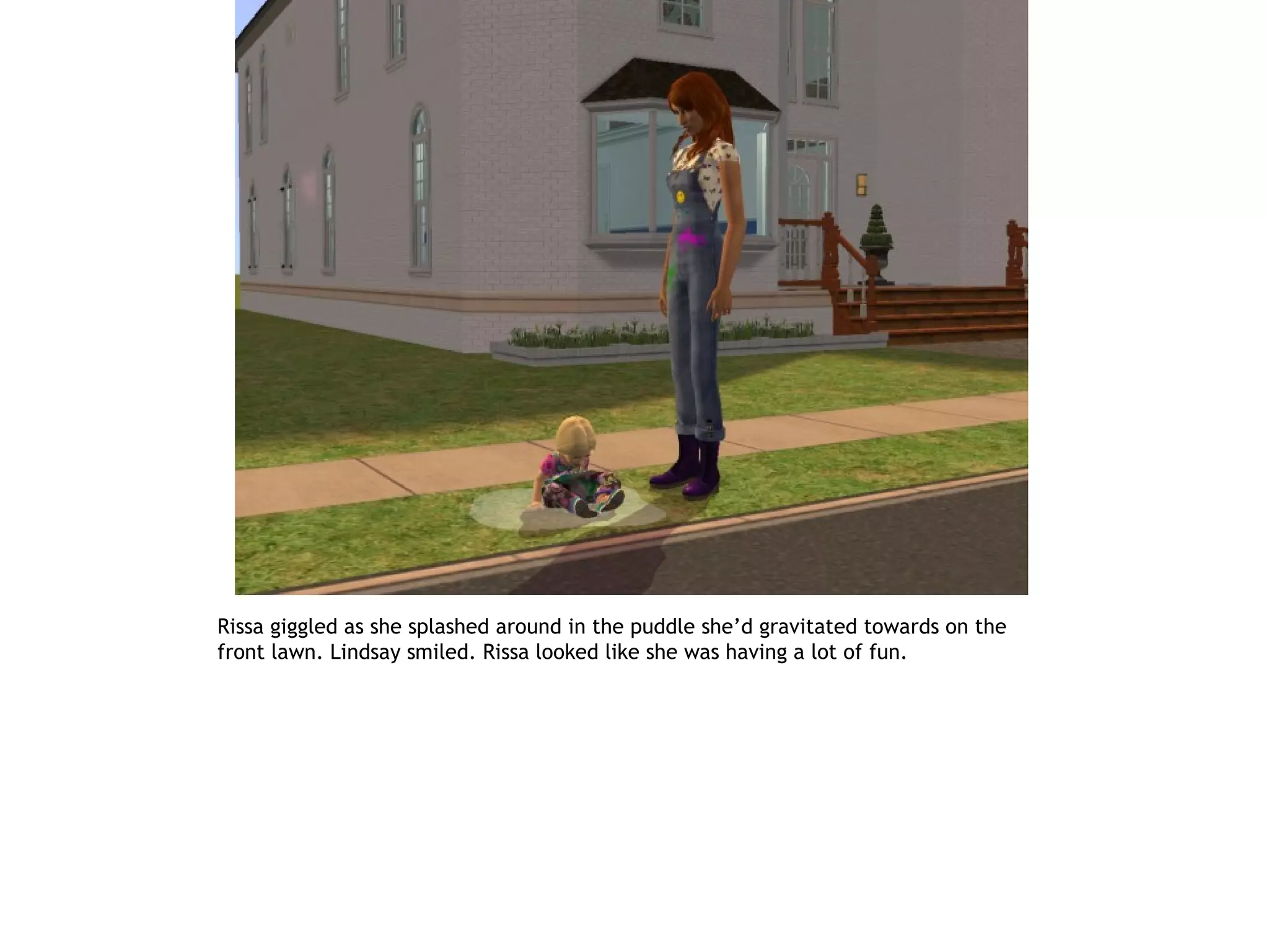 Rissa giggled as she splashed around in the puddle she’d gravitated towards on the
front lawn. Lindsay smiled. Rissa looked like she was having a lot of fun.
 