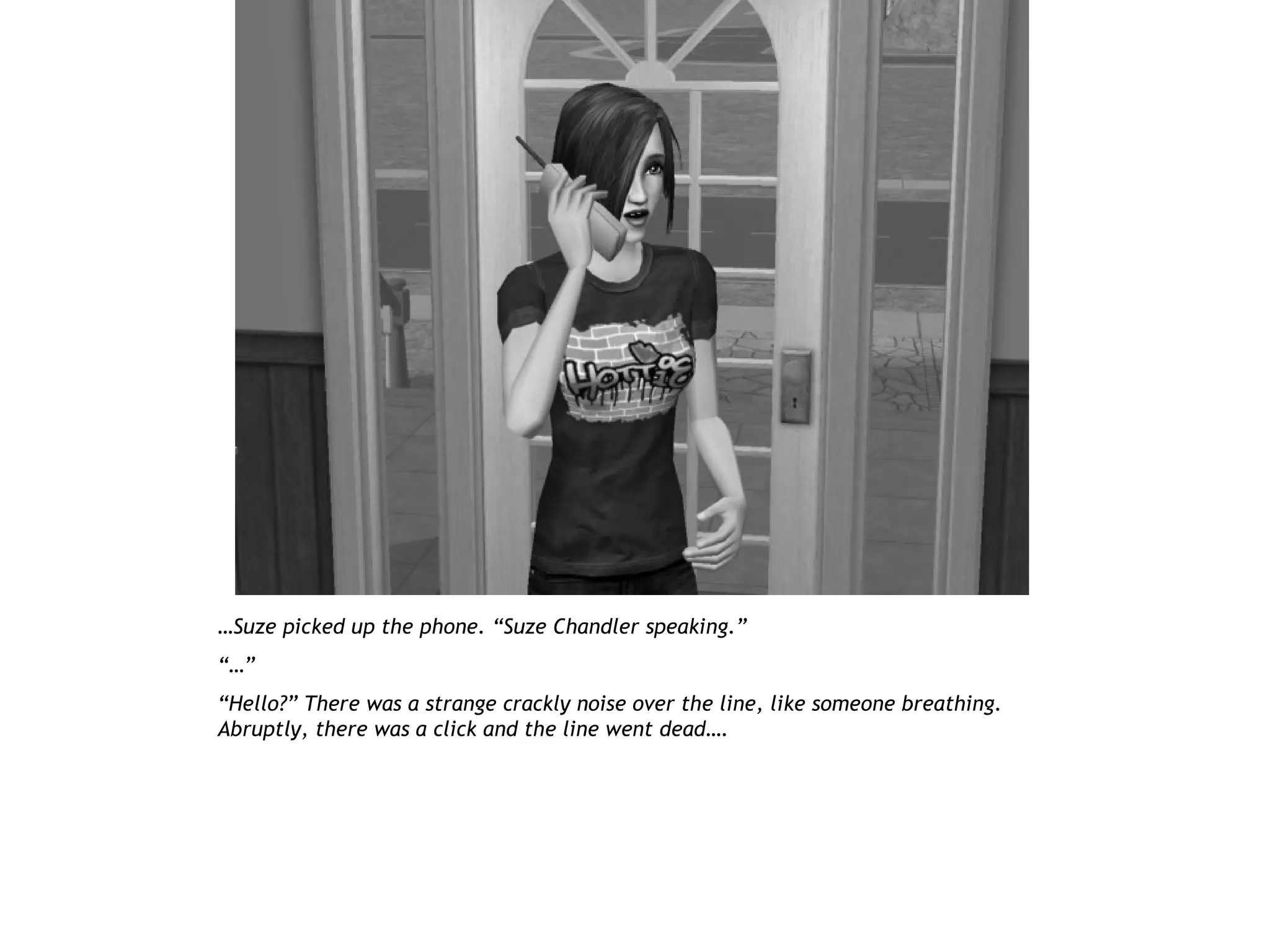 …Suze picked up the phone. “Suze Chandler speaking.”
“…”
“Hello?” There was a strange crackly noise over the line, like someone breathing.
Abruptly, there was a click and the line went dead….
 