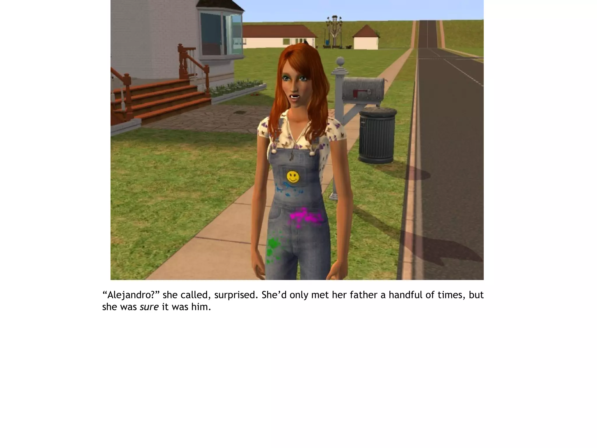 “Alejandro?” she called, surprised. She’d only met her father a handful of times, but
she was sure it was him.
 