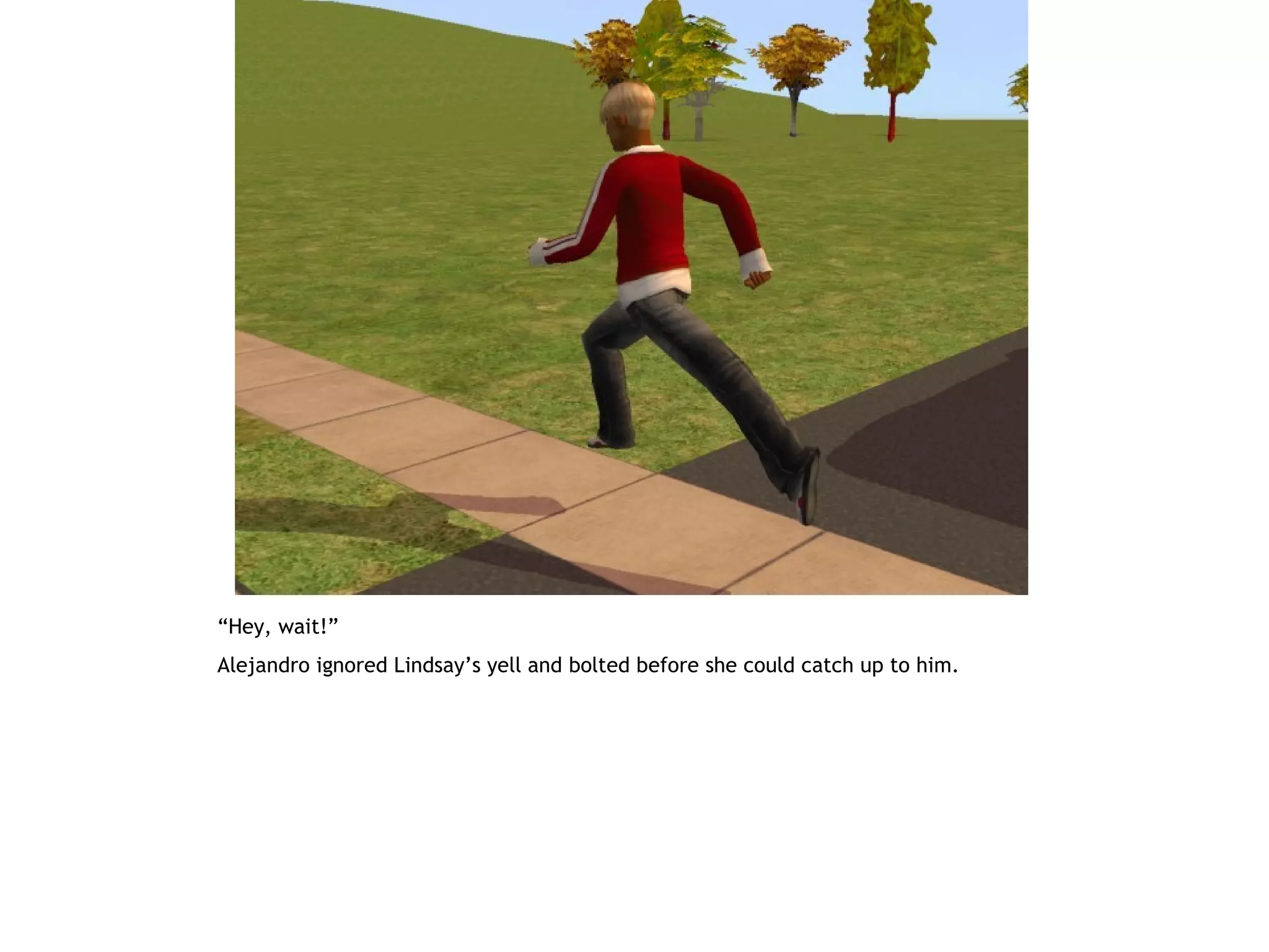 “Hey, wait!”
Alejandro ignored Lindsay’s yell and bolted before she could catch up to him.
 