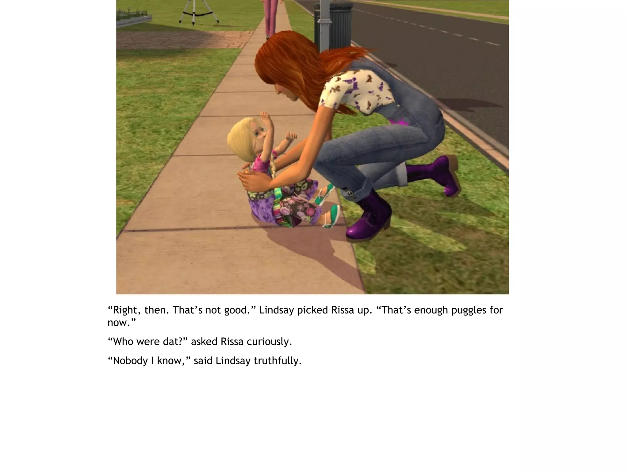 “Right, then. That’s not good.” Lindsay picked Rissa up. “That’s enough puggles for
now.”
“Who were dat?” asked Rissa curiously.
“Nobody I know,” said Lindsay truthfully.
 
