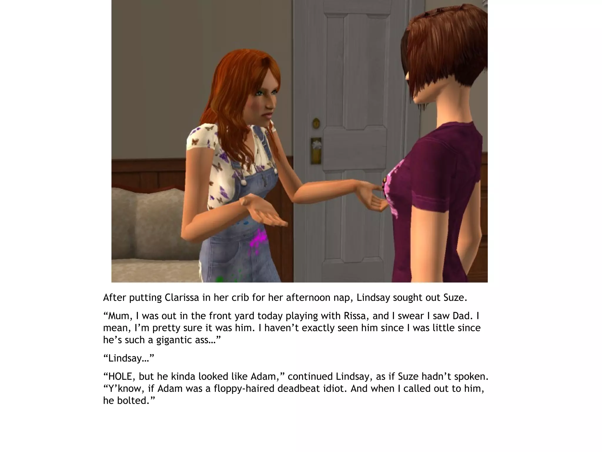 After putting Clarissa in her crib for her afternoon nap, Lindsay sought out Suze.
“Mum, I was out in the front yard today playing with Rissa, and I swear I saw Dad. I
mean, I’m pretty sure it was him. I haven’t exactly seen him since I was little since
he’s such a gigantic ass…”
“Lindsay…”
“HOLE, but he kinda looked like Adam,” continued Lindsay, as if Suze hadn’t spoken.
“Y’know, if Adam was a floppy-haired deadbeat idiot. And when I called out to him,
he bolted.”
 