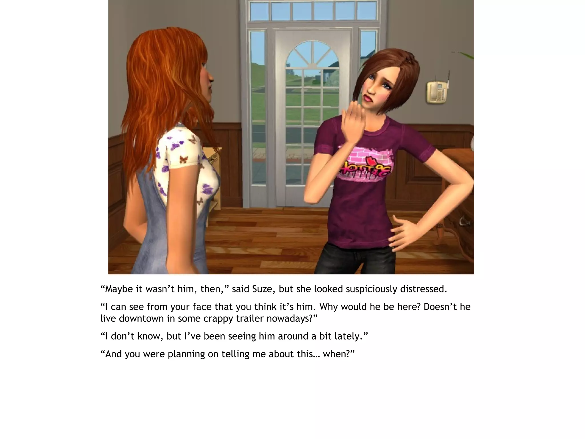 “Maybe it wasn’t him, then,” said Suze, but she looked suspiciously distressed.
“I can see from your face that you think it’s him. Why would he be here? Doesn’t he
live downtown in some crappy trailer nowadays?”
“I don’t know, but I’ve been seeing him around a bit lately.”
“And you were planning on telling me about this… when?”
 