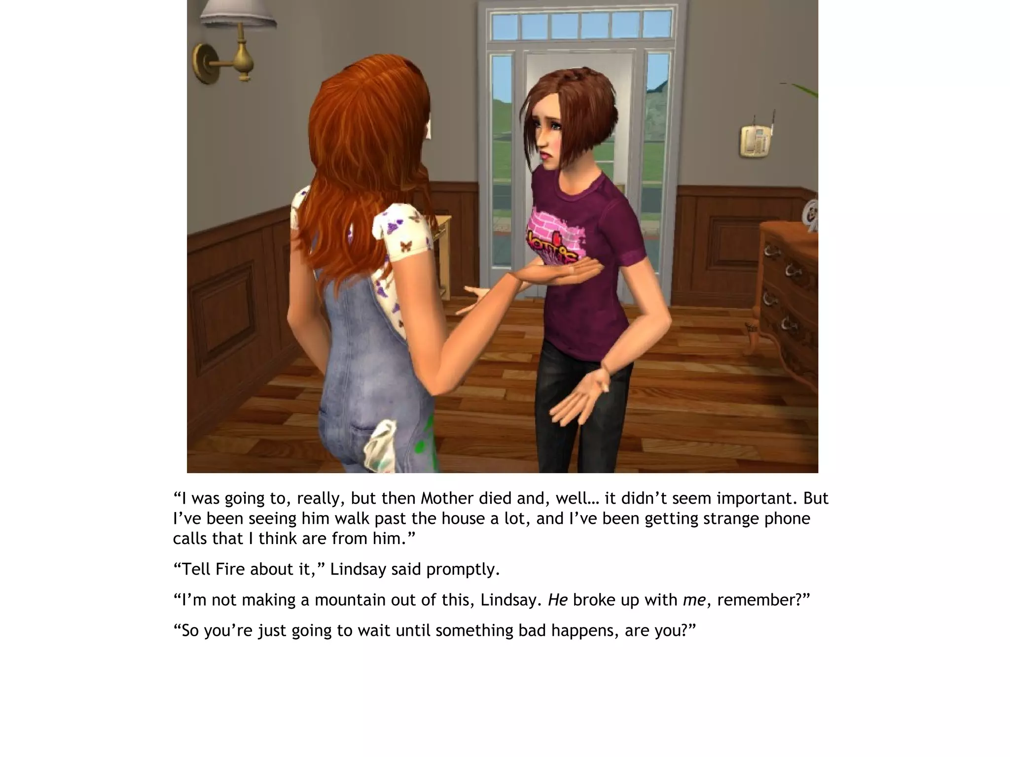 “I was going to, really, but then Mother died and, well… it didn’t seem important. But
I’ve been seeing him walk past the house a lot, and I’ve been getting strange phone
calls that I think are from him.”
“Tell Fire about it,” Lindsay said promptly.
“I’m not making a mountain out of this, Lindsay. He broke up with me, remember?”
“So you’re just going to wait until something bad happens, are you?”
 