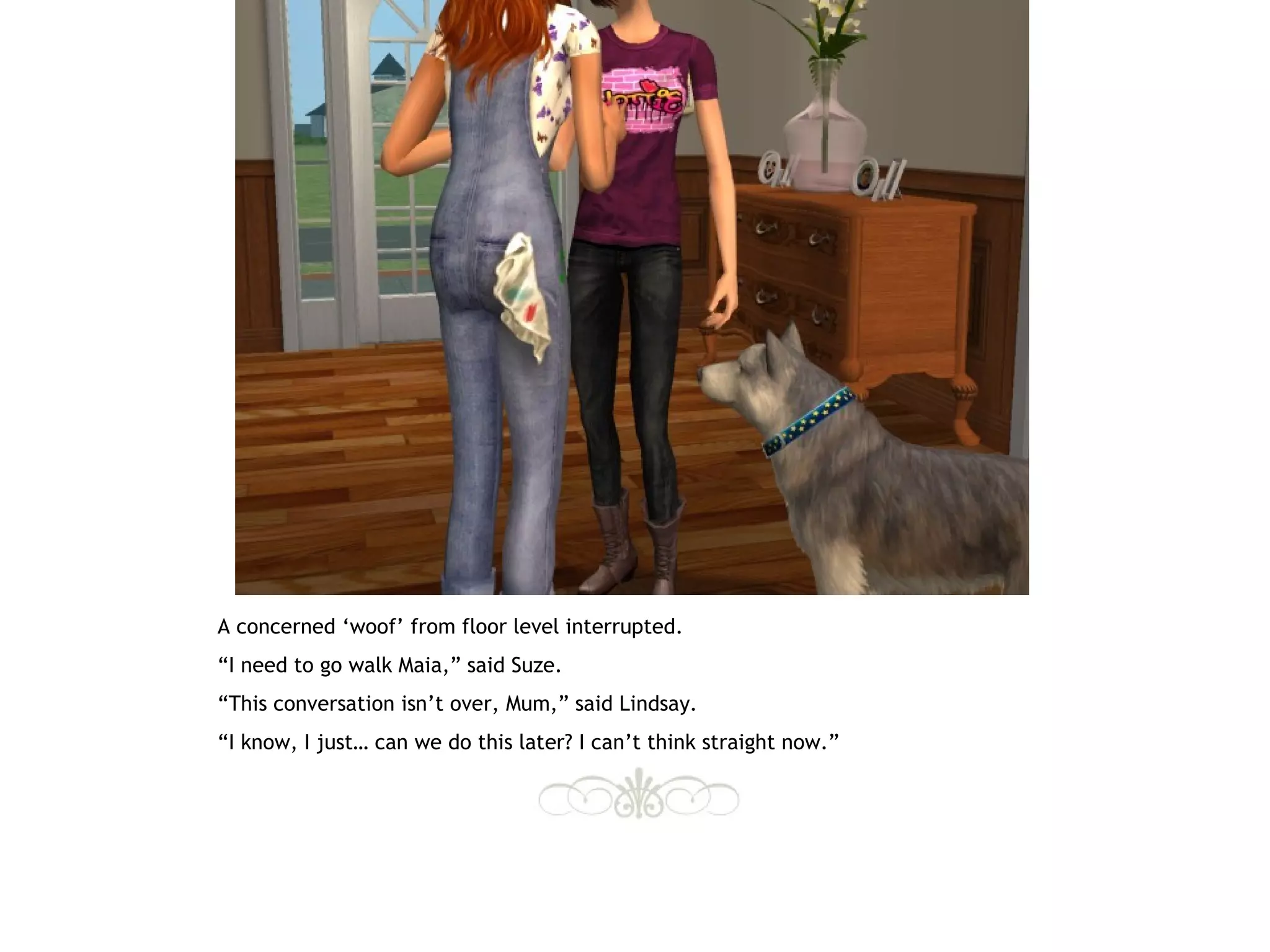 A concerned ‘woof’ from floor level interrupted.
“I need to go walk Maia,” said Suze.
“This conversation isn’t over, Mum,” said Lindsay.
“I know, I just… can we do this later? I can’t think straight now.”
 