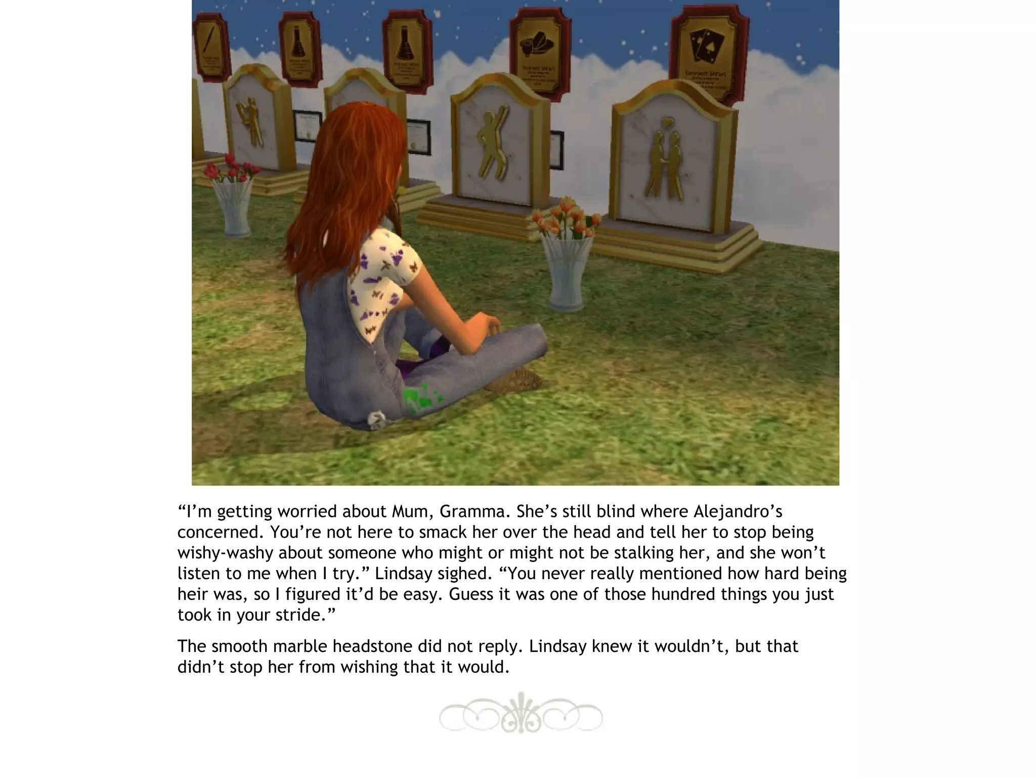 “I’m getting worried about Mum, Gramma. She’s still blind where Alejandro’s
concerned. You’re not here to smack her over the head and tell her to stop being
wishy-washy about someone who might or might not be stalking her, and she won’t
listen to me when I try.” Lindsay sighed. “You never really mentioned how hard being
heir was, so I figured it’d be easy. Guess it was one of those hundred things you just
took in your stride.”
The smooth marble headstone did not reply. Lindsay knew it wouldn’t, but that
didn’t stop her from wishing that it would.
 