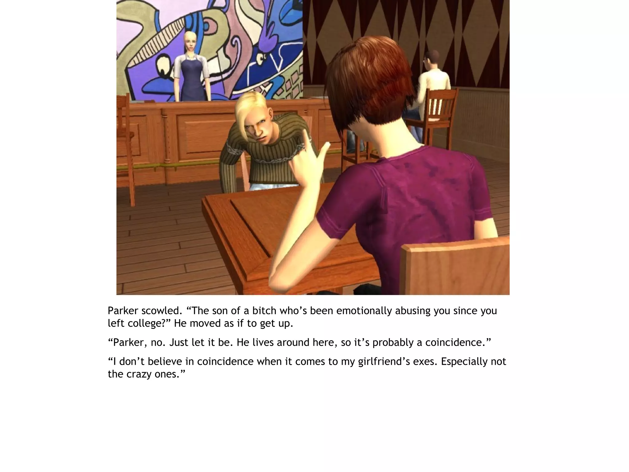 Parker scowled. “The son of a bitch who’s been emotionally abusing you since you
left college?” He moved as if to get up.
“Parker, no. Just let it be. He lives around here, so it’s probably a coincidence.”
“I don’t believe in coincidence when it comes to my girlfriend’s exes. Especially not
the crazy ones.”
 