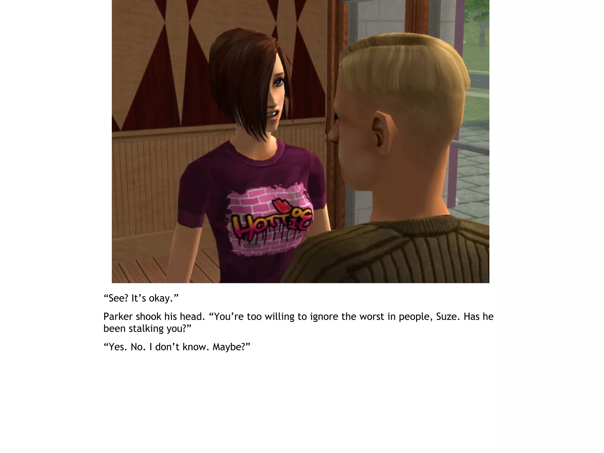 “See? It’s okay.”
Parker shook his head. “You’re too willing to ignore the worst in people, Suze. Has he
been stalking you?”
“Yes. No. I don’t know. Maybe?”
 