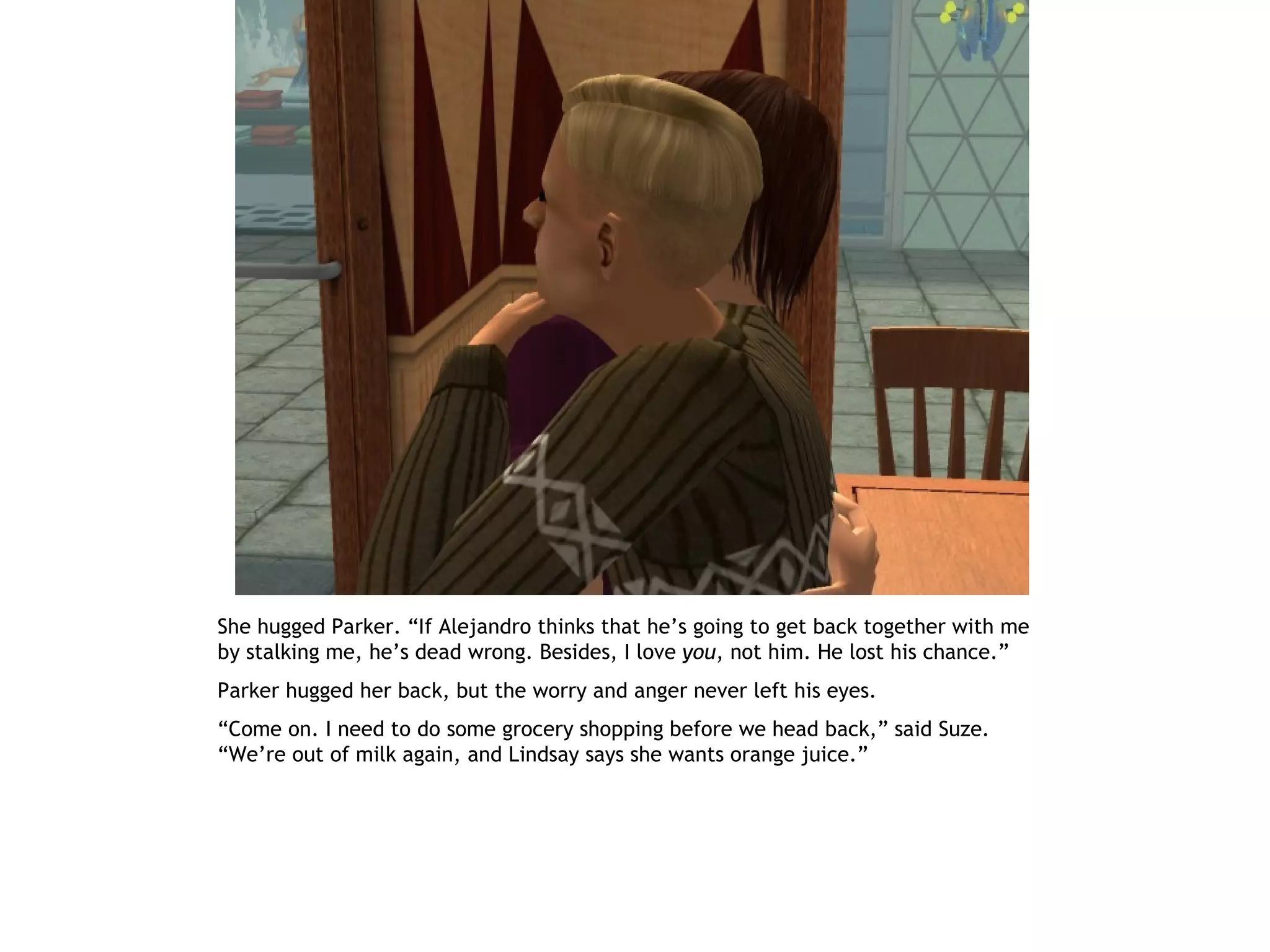 She hugged Parker. “If Alejandro thinks that he’s going to get back together with me
by stalking me, he’s dead wrong. Besides, I love you, not him. He lost his chance.”
Parker hugged her back, but the worry and anger never left his eyes.
“Come on. I need to do some grocery shopping before we head back,” said Suze.
“We’re out of milk again, and Lindsay says she wants orange juice.”
 