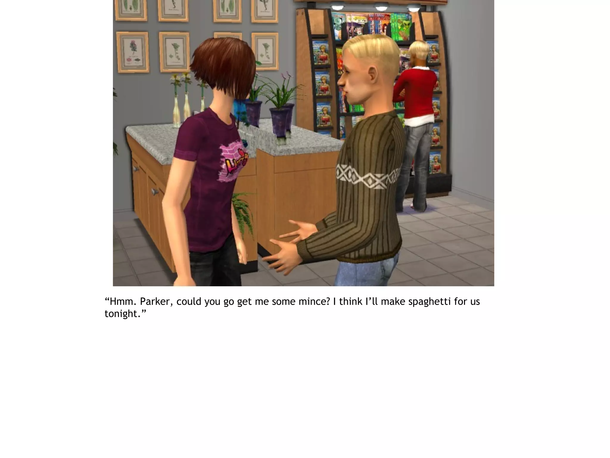 “Hmm. Parker, could you go get me some mince? I think I’ll make spaghetti for us
tonight.”
 