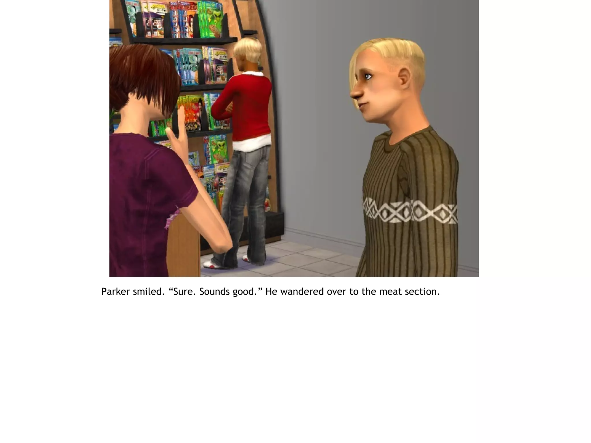 Parker smiled. “Sure. Sounds good.” He wandered over to the meat section.
 