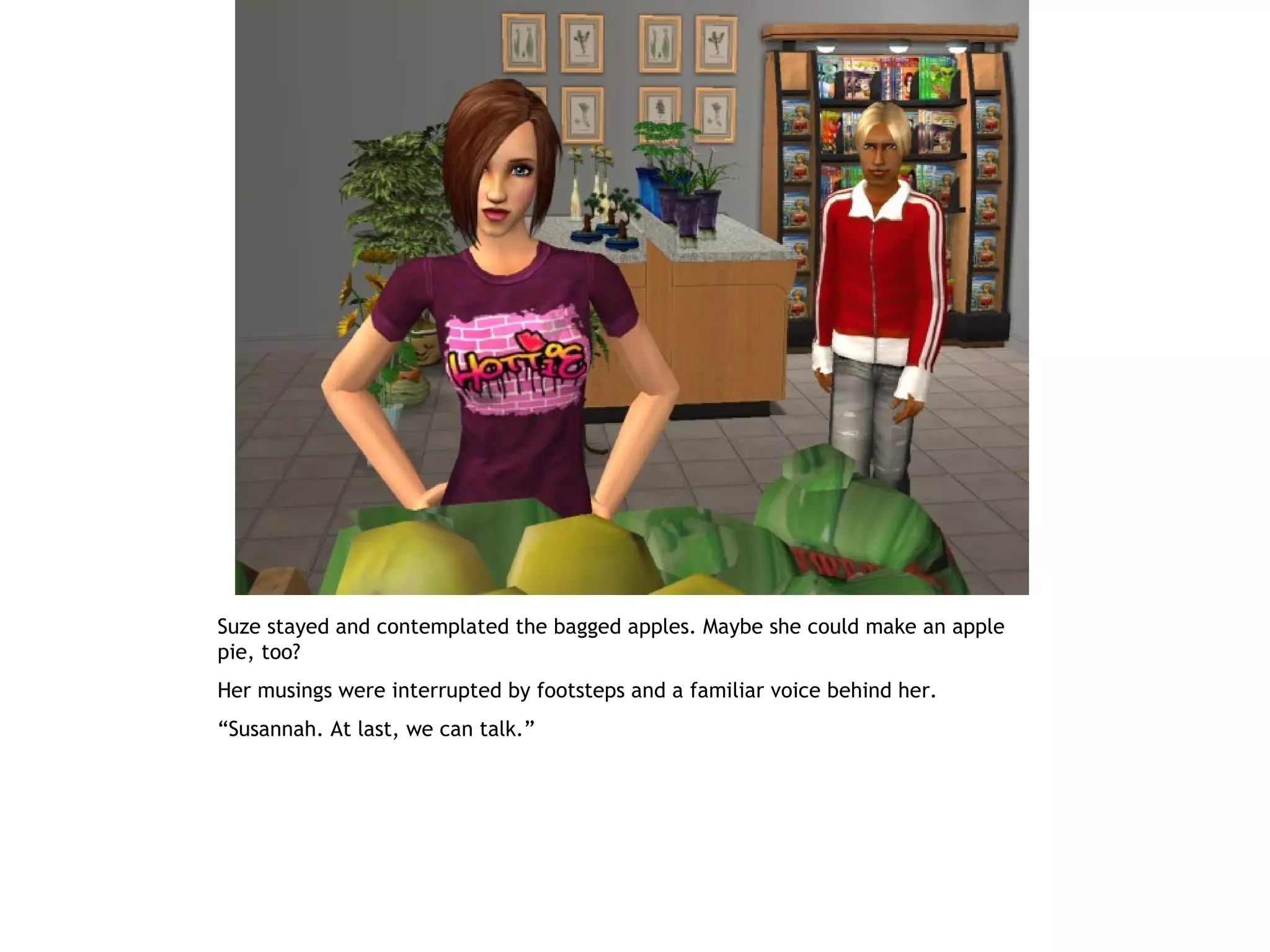 Suze stayed and contemplated the bagged apples. Maybe she could make an apple
pie, too?
Her musings were interrupted by footsteps and a familiar voice behind her.
“Susannah. At last, we can talk.”
 