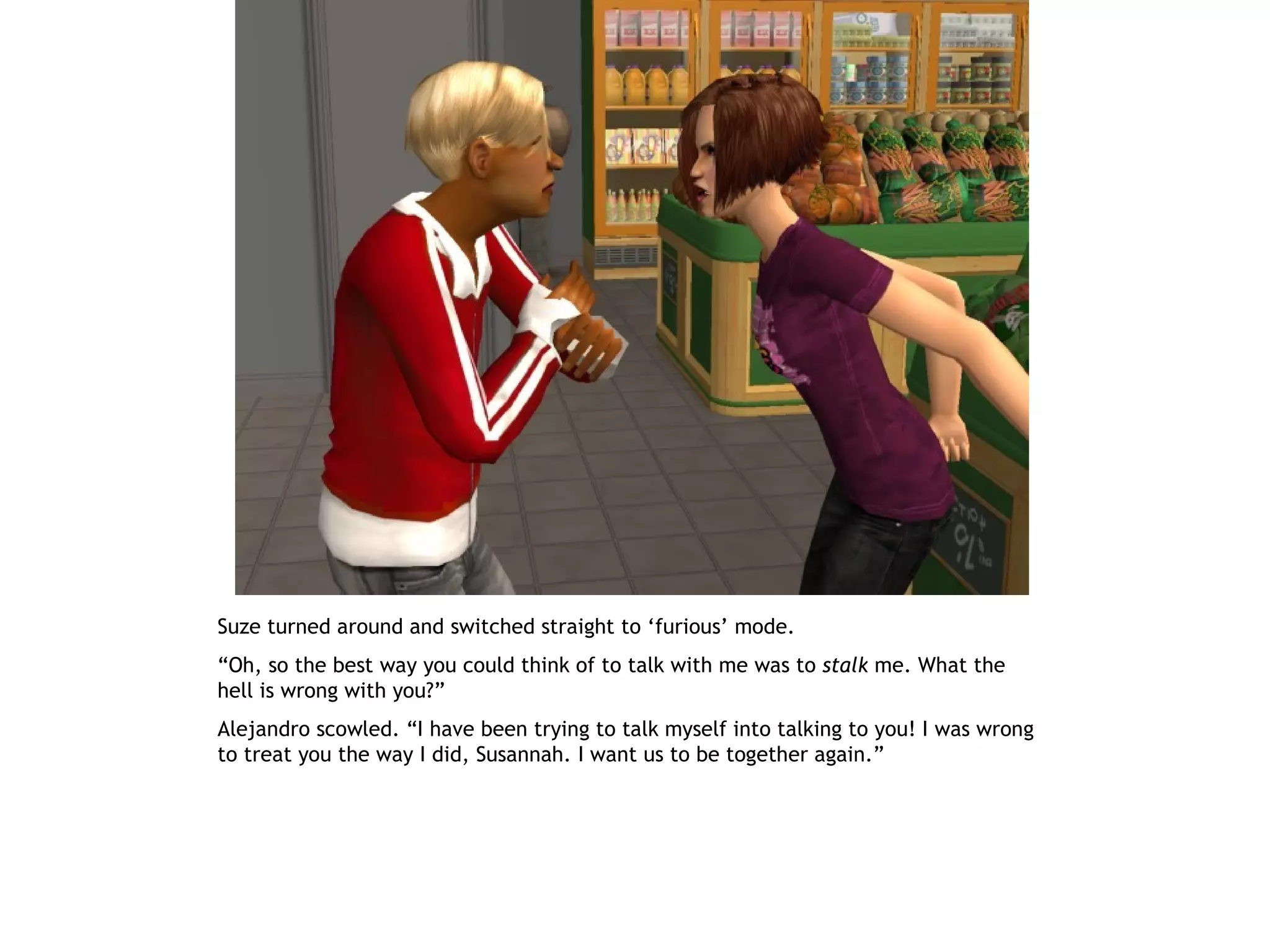 Suze turned around and switched straight to ‘furious’ mode.
“Oh, so the best way you could think of to talk with me was to stalk me. What the
hell is wrong with you?”
Alejandro scowled. “I have been trying to talk myself into talking to you! I was wrong
to treat you the way I did, Susannah. I want us to be together again.”
 