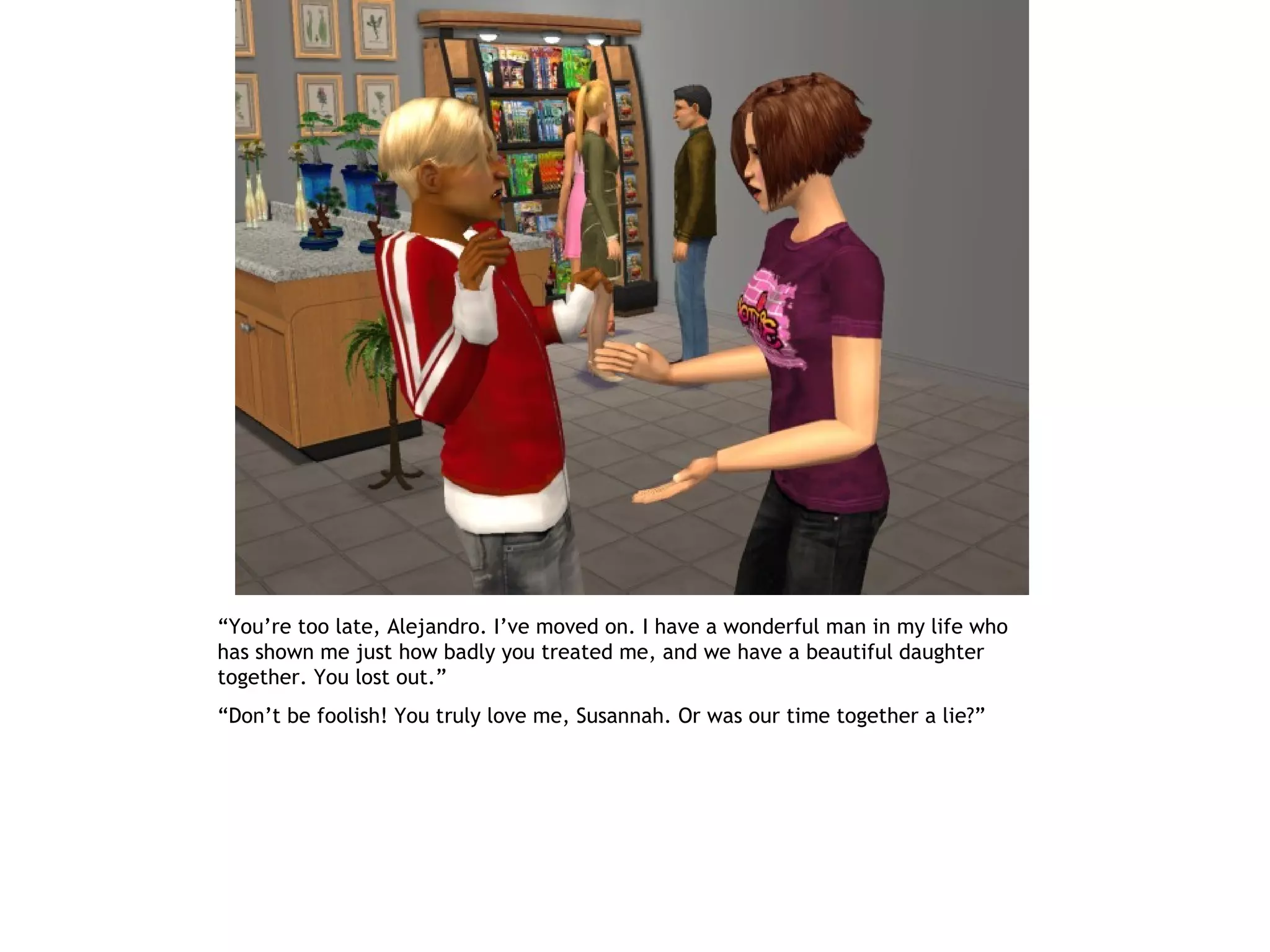 “You’re too late, Alejandro. I’ve moved on. I have a wonderful man in my life who
has shown me just how badly you treated me, and we have a beautiful daughter
together. You lost out.”
“Don’t be foolish! You truly love me, Susannah. Or was our time together a lie?”
 