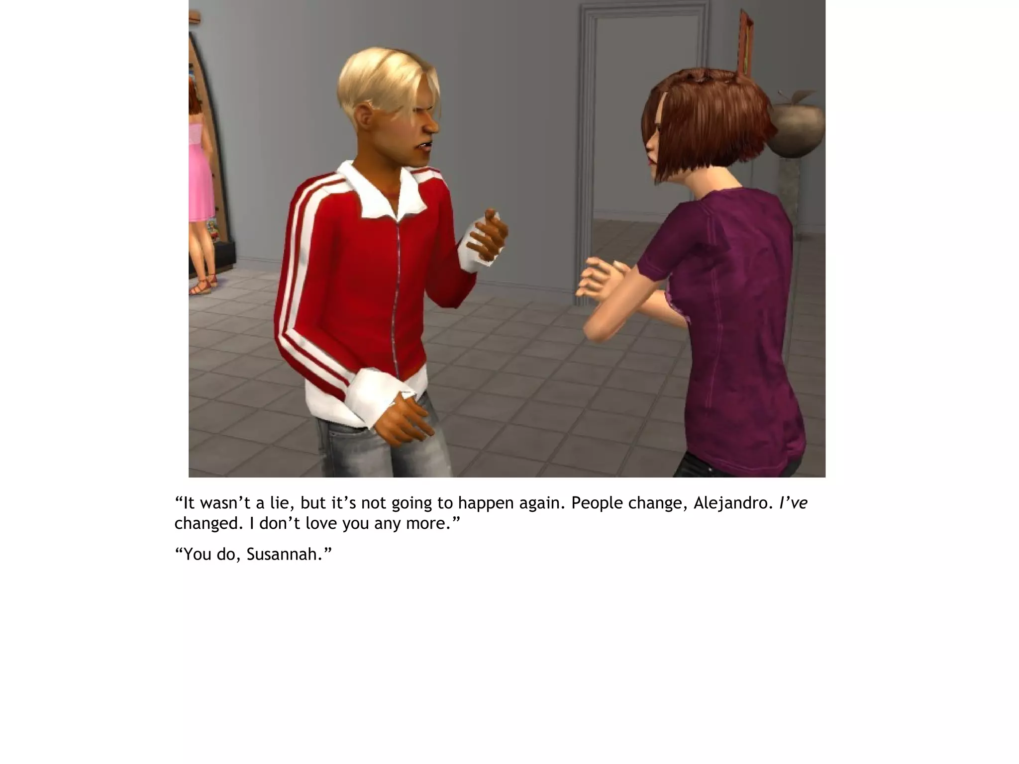 “It wasn’t a lie, but it’s not going to happen again. People change, Alejandro. I’ve
changed. I don’t love you any more.”
“You do, Susannah.”
 