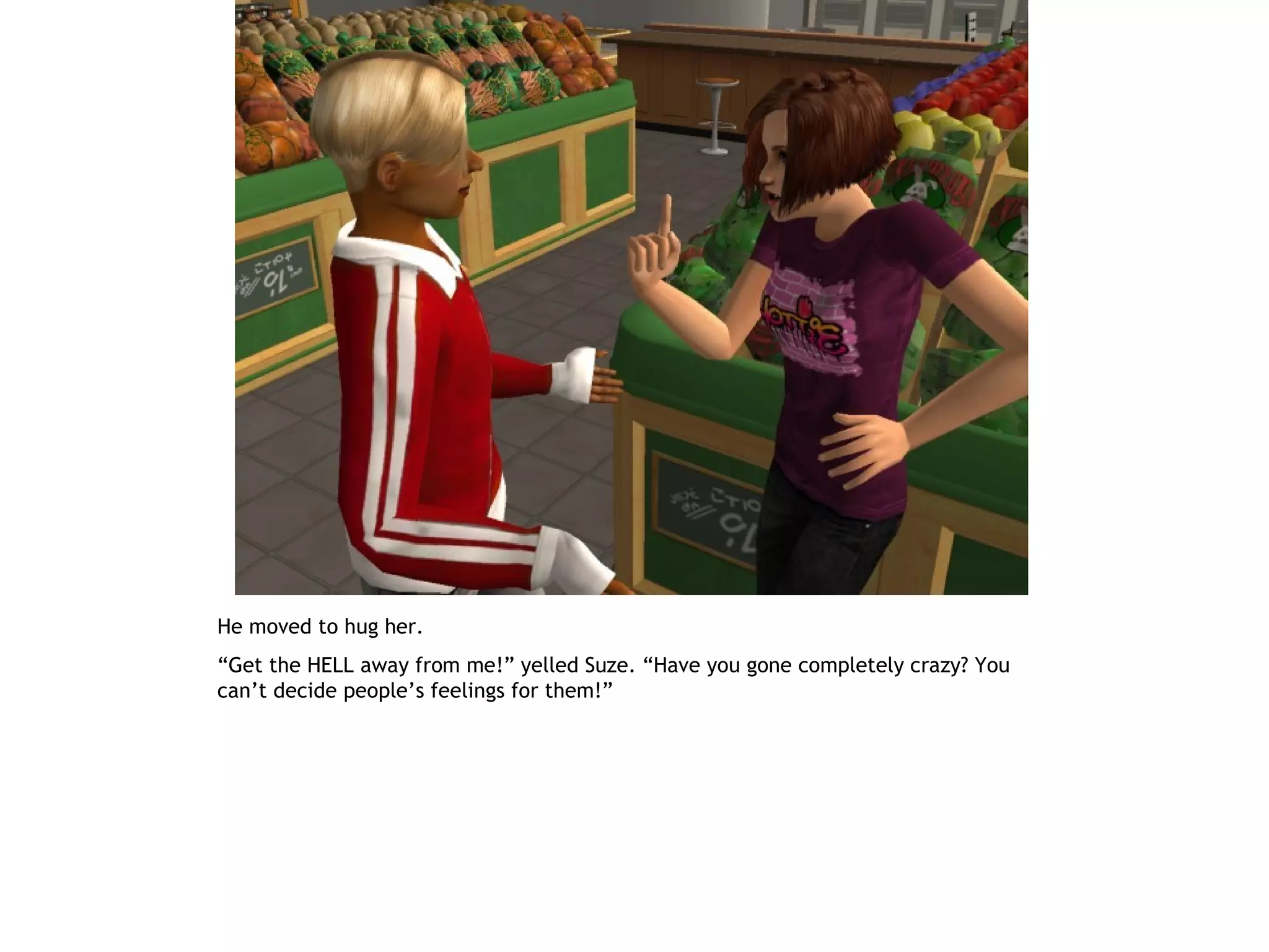 He moved to hug her.
“Get the HELL away from me!” yelled Suze. “Have you gone completely crazy? You
can’t decide people’s feelings for them!”
 