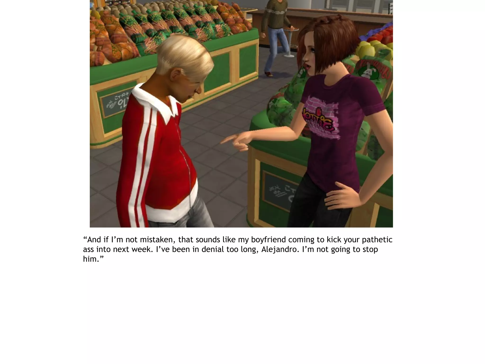 “And if I’m not mistaken, that sounds like my boyfriend coming to kick your pathetic
ass into next week. I’ve been in denial too long, Alejandro. I’m not going to stop
him.”
 