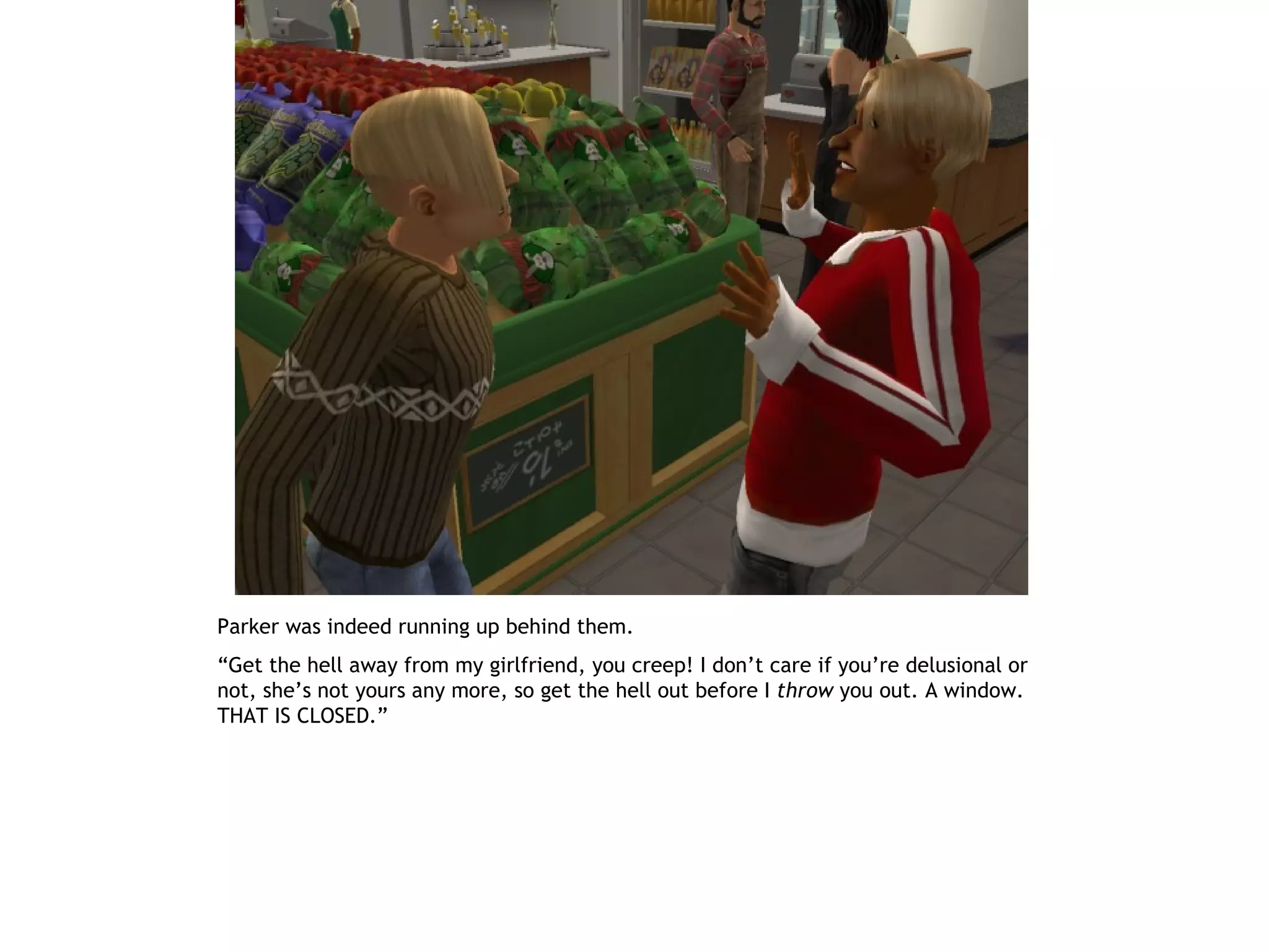 Parker was indeed running up behind them.
“Get the hell away from my girlfriend, you creep! I don’t care if you’re delusional or
not, she’s not yours any more, so get the hell out before I throw you out. A window.
THAT IS CLOSED.”
 