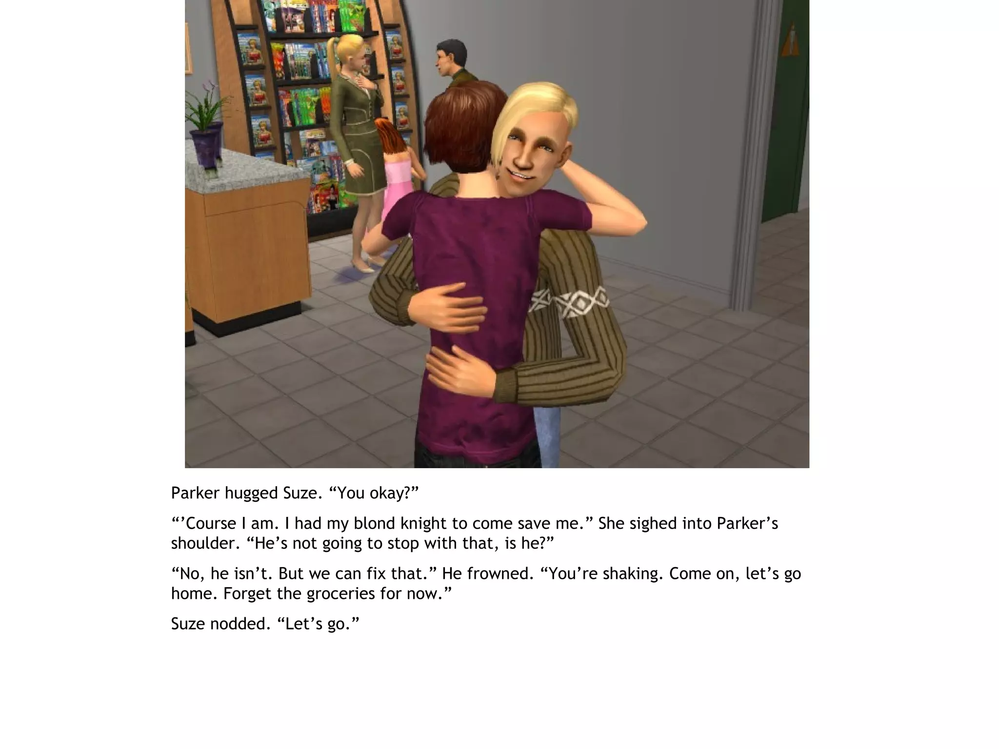 Parker hugged Suze. “You okay?”
“’Course I am. I had my blond knight to come save me.” She sighed into Parker’s
shoulder. “He’s not going to stop with that, is he?”
“No, he isn’t. But we can fix that.” He frowned. “You’re shaking. Come on, let’s go
home. Forget the groceries for now.”
Suze nodded. “Let’s go.”
 
