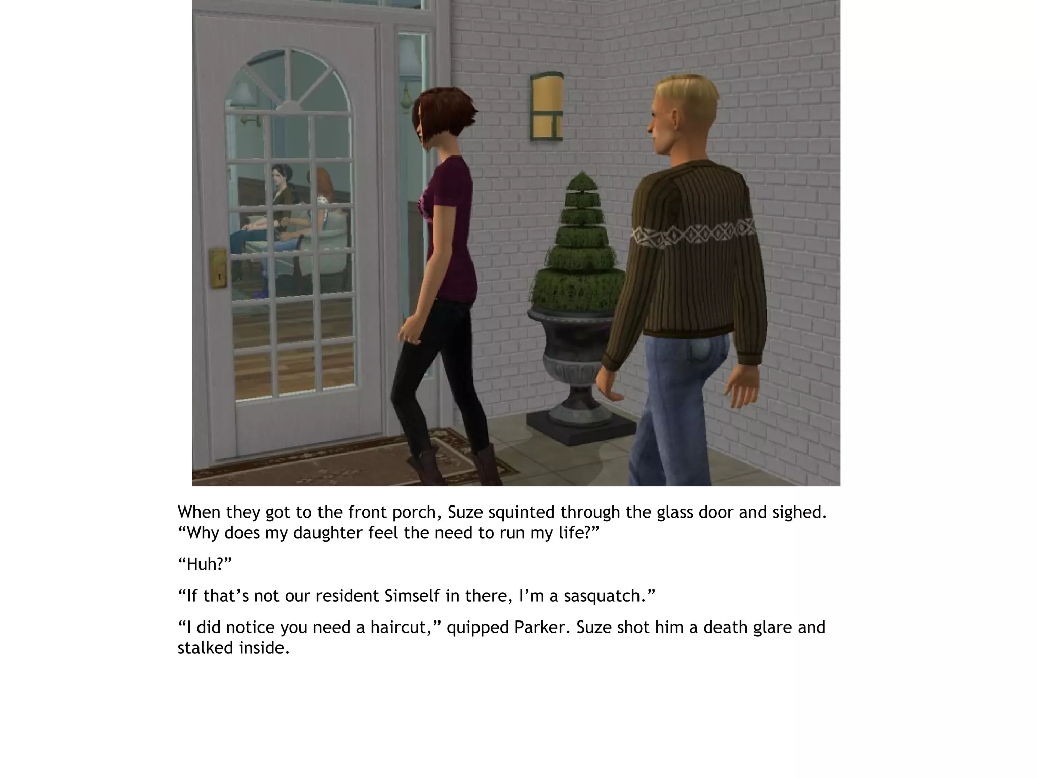 When they got to the front porch, Suze squinted through the glass door and sighed.
“Why does my daughter feel the need to run my life?”
“Huh?”
“If that’s not our resident Simself in there, I’m a sasquatch.”
“I did notice you need a haircut,” quipped Parker. Suze shot him a death glare and
stalked inside.
 