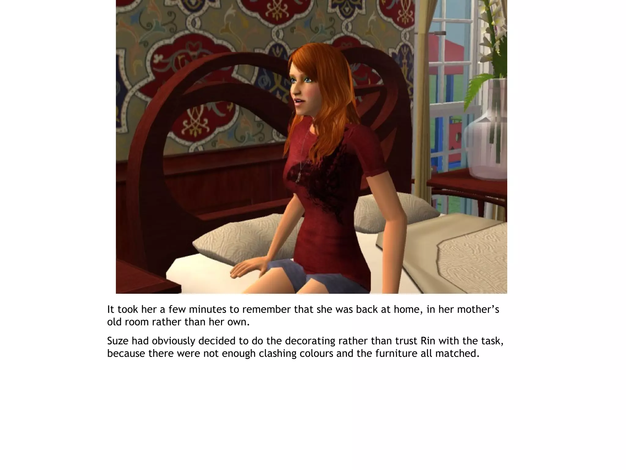 It took her a few minutes to remember that she was back at home, in her mother’s
old room rather than her own.
Suze had obviously decided to do the decorating rather than trust Rin with the task,
because there were not enough clashing colours and the furniture all matched.
 