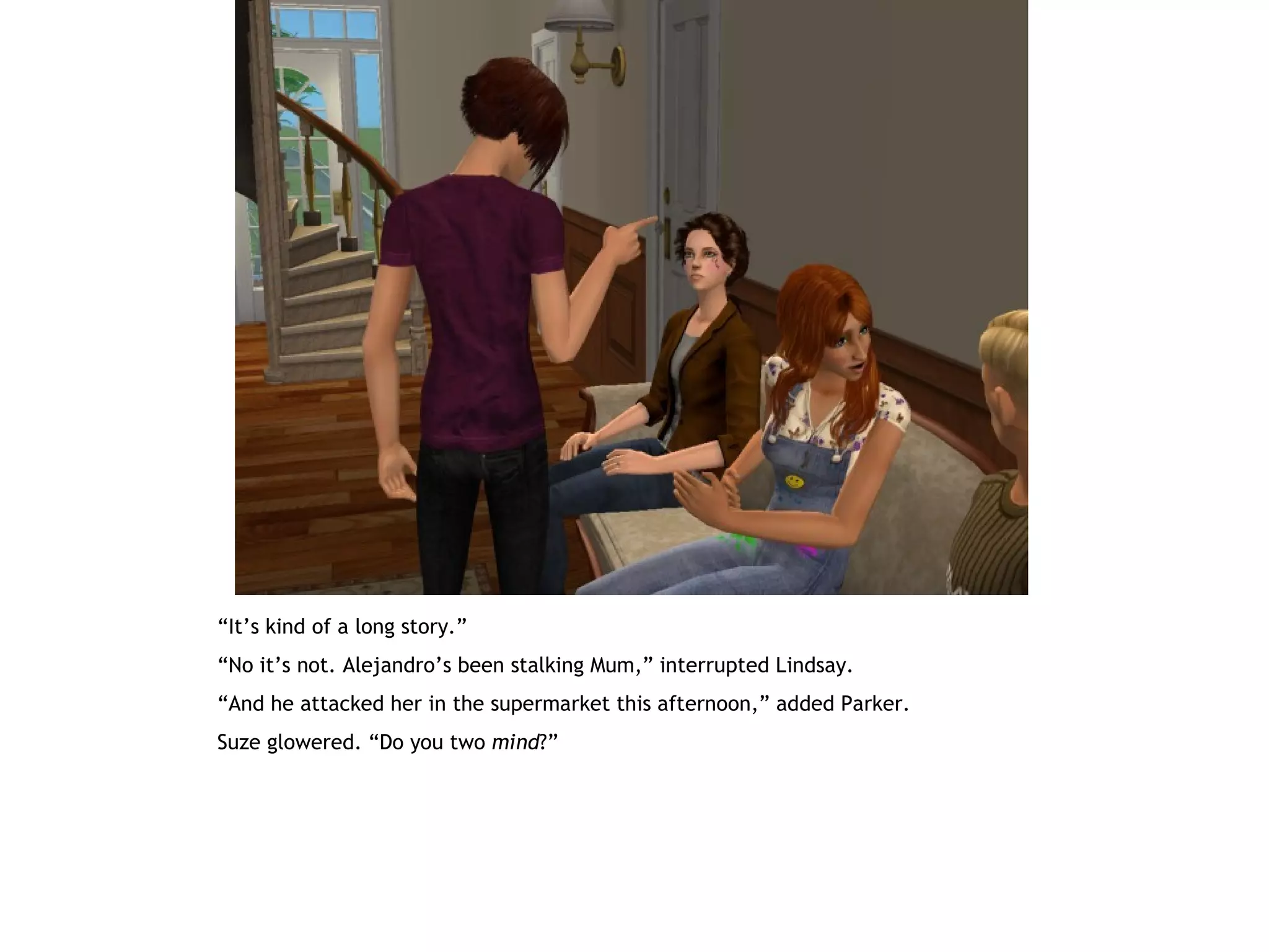 “It’s kind of a long story.”
“No it’s not. Alejandro’s been stalking Mum,” interrupted Lindsay.
“And he attacked her in the supermarket this afternoon,” added Parker.
Suze glowered. “Do you two mind?”
 