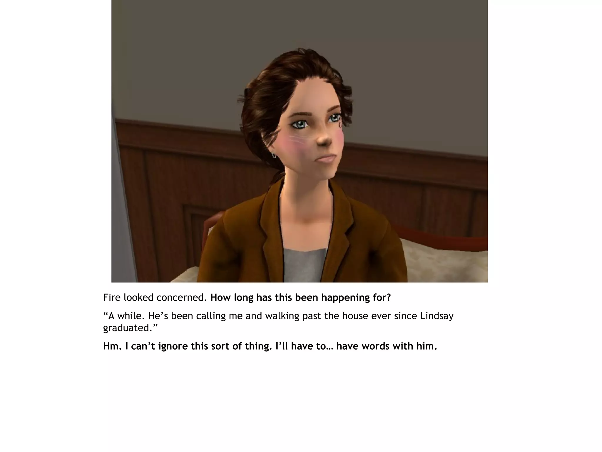 Fire looked concerned. How long has this been happening for?
“A while. He’s been calling me and walking past the house ever since Lindsay
graduated.”
Hm. I can’t ignore this sort of thing. I’ll have to… have words with him.
 