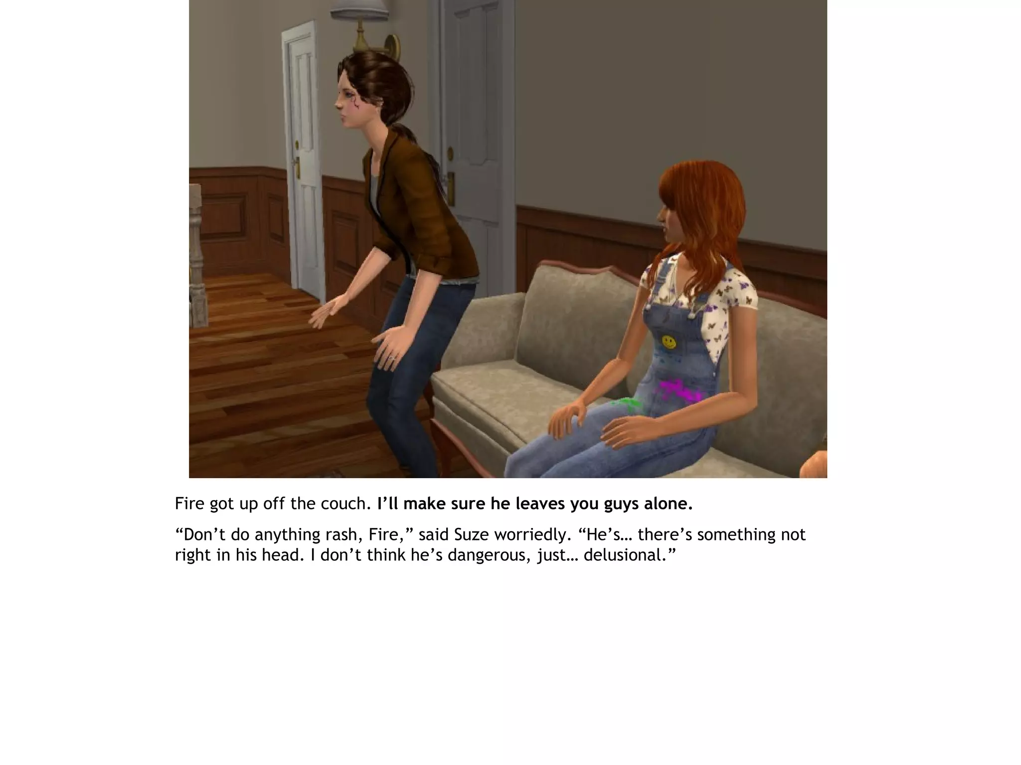 Fire got up off the couch. I’ll make sure he leaves you guys alone.
“Don’t do anything rash, Fire,” said Suze worriedly. “He’s… there’s something not
right in his head. I don’t think he’s dangerous, just… delusional.”
 