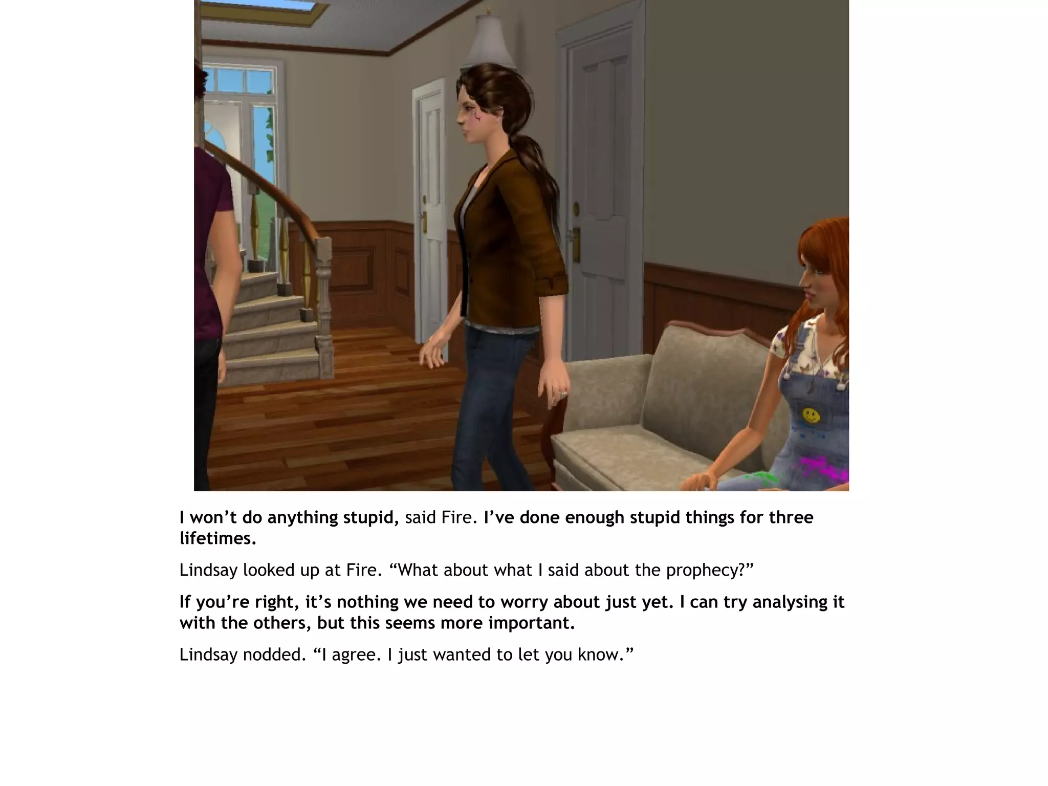 I won’t do anything stupid, said Fire. I’ve done enough stupid things for three
lifetimes.
Lindsay looked up at Fire. “What about what I said about the prophecy?”
If you’re right, it’s nothing we need to worry about just yet. I can try analysing it
with the others, but this seems more important.
Lindsay nodded. “I agree. I just wanted to let you know.”
 